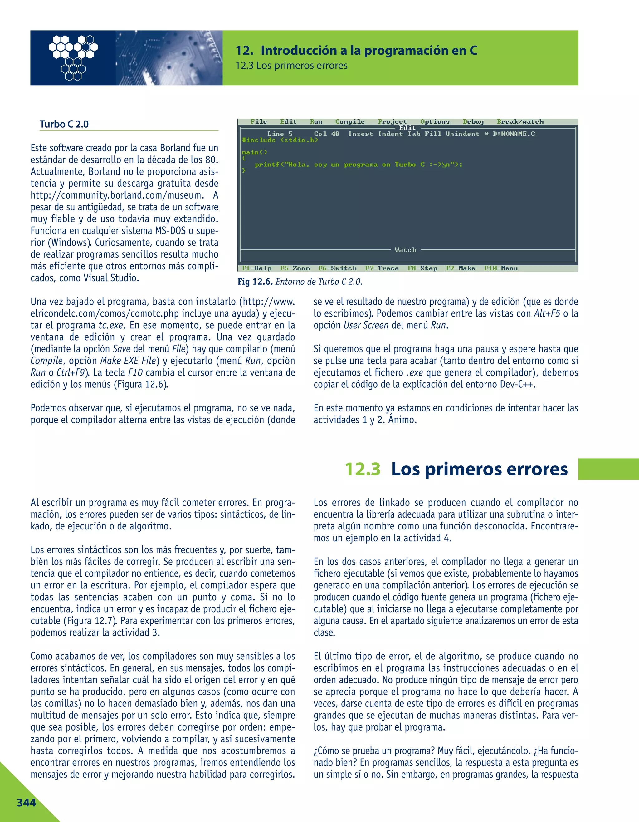 12.3 Los primeros errores
Turbo C 2.0
Este software creado por la casa Borland fue un
estándar de desarrollo en la década de los 80.
Actualmente, Borland no le proporciona asis-
tencia y permite su descarga gratuita desde
http://community.borland.com/museum. A
pesar de su antigüedad, se trata de un software
muy fiable y de uso todavía muy extendido.
Funciona en cualquier sistema MS-DOS o supe-
rior (Windows). Curiosamente, cuando se trata
de realizar programas sencillos resulta mucho
más eficiente que otros entornos más compli-
cados, como Visual Studio.
Una vez bajado el programa, basta con instalarlo (http://www.
elricondelc.com/comos/comotc.php incluye una ayuda) y ejecu-
tar el programa tc.exe. En ese momento, se puede entrar en la
ventana de edición y crear el programa. Una vez guardado
(mediante la opción Save del menú File) hay que compilarlo (menú
Compile, opción Make EXE File) y ejecutarlo (menú Run, opción
Run o Ctrl+F9). La tecla F10 cambia el cursor entre la ventana de
edición y los menús (Figura 12.6).
Podemos observar que, si ejecutamos el programa, no se ve nada,
porque el compilador alterna entre las vistas de ejecución (donde
se ve el resultado de nuestro programa) y de edición (que es donde
lo escribimos). Podemos cambiar entre las vistas con Alt+F5 o la
opción User Screen del menú Run.
Si queremos que el programa haga una pausa y espere hasta que
se pulse una tecla para acabar (tanto dentro del entorno como si
ejecutamos el fichero .exe que genera el compilador), debemos
copiar el código de la explicación del entorno Dev-C++.
En este momento ya estamos en condiciones de intentar hacer las
actividades 1 y 2. Ánimo.
12. Introducción a la programación en C
12.3 Los primeros errores
344
Fig 12.6. Entorno de Turbo C 2.0.
Al escribir un programa es muy fácil cometer errores. En progra-
mación, los errores pueden ser de varios tipos: sintácticos, de lin-
kado, de ejecución o de algoritmo.
Los errores sintácticos son los más frecuentes y, por suerte, tam-
bién los más fáciles de corregir. Se producen al escribir una sen-
tencia que el compilador no entiende, es decir, cuando cometemos
un error en la escritura. Por ejemplo, el compilador espera que
todas las sentencias acaben con un punto y coma. Si no lo
encuentra, indica un error y es incapaz de producir el fichero eje-
cutable (Figura 12.7). Para experimentar con los primeros errores,
podemos realizar la actividad 3.
Como acabamos de ver, los compiladores son muy sensibles a los
errores sintácticos. En general, en sus mensajes, todos los compi-
ladores intentan señalar cuál ha sido el origen del error y en qué
punto se ha producido, pero en algunos casos (como ocurre con
las comillas) no lo hacen demasiado bien y, además, nos dan una
multitud de mensajes por un solo error. Esto indica que, siempre
que sea posible, los errores deben corregirse por orden: empe-
zando por el primero, volviendo a compilar, y así sucesivamente
hasta corregirlos todos. A medida que nos acostumbremos a
encontrar errores en nuestros programas, iremos entendiendo los
mensajes de error y mejorando nuestra habilidad para corregirlos.
Los errores de linkado se producen cuando el compilador no
encuentra la librería adecuada para utilizar una subrutina o inter-
preta algún nombre como una función desconocida. Encontrare-
mos un ejemplo en la actividad 4.
En los dos casos anteriores, el compilador no llega a generar un
fichero ejecutable (si vemos que existe, probablemente lo hayamos
generado en una compilación anterior). Los errores de ejecución se
producen cuando el código fuente genera un programa (fichero eje-
cutable) que al iniciarse no llega a ejecutarse completamente por
alguna causa. En el apartado siguiente analizaremos un error de esta
clase.
El último tipo de error, el de algoritmo, se produce cuando no
escribimos en el programa las instrucciones adecuadas o en el
orden adecuado. No produce ningún tipo de mensaje de error pero
se aprecia porque el programa no hace lo que debería hacer. A
veces, darse cuenta de este tipo de errores es difícil en programas
grandes que se ejecutan de muchas maneras distintas. Para ver-
los, hay que probar el programa.
¿Cómo se prueba un programa? Muy fácil, ejecutándolo. ¿Ha funcio-
nado bien? En programas sencillos, la respuesta a esta pregunta es
un simple sí o no. Sin embargo, en programas grandes, la respuesta
 