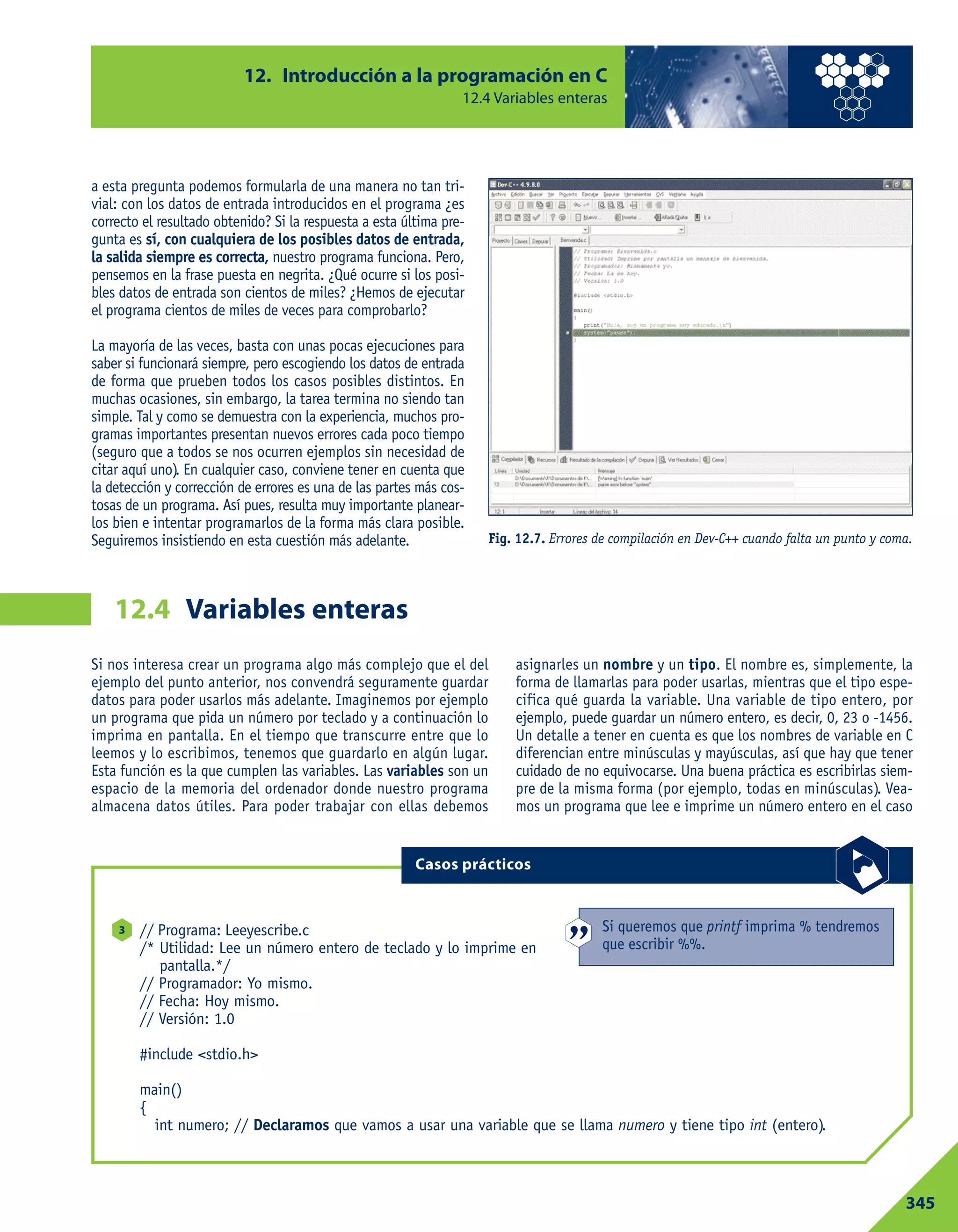 a esta pregunta podemos formularla de una manera no tan tri-
vial: con los datos de entrada introducidos en el programa ¿es
correcto el resultado obtenido? Si la respuesta a esta última pre-
gunta es sí, con cualquiera de los posibles datos de entrada,
la salida siempre es correcta, nuestro programa funciona. Pero,
pensemos en la frase puesta en negrita. ¿Qué ocurre si los posi-
bles datos de entrada son cientos de miles? ¿Hemos de ejecutar
el programa cientos de miles de veces para comprobarlo?
La mayoría de las veces, basta con unas pocas ejecuciones para
saber si funcionará siempre, pero escogiendo los datos de entrada
de forma que prueben todos los casos posibles distintos. En
muchas ocasiones, sin embargo, la tarea termina no siendo tan
simple. Tal y como se demuestra con la experiencia, muchos pro-
gramas importantes presentan nuevos errores cada poco tiempo
(seguro que a todos se nos ocurren ejemplos sin necesidad de
citar aquí uno). En cualquier caso, conviene tener en cuenta que
la detección y corrección de errores es una de las partes más cos-
tosas de un programa. Así pues, resulta muy importante planear-
los bien e intentar programarlos de la forma más clara posible.
Seguiremos insistiendo en esta cuestión más adelante.
12. Introducción a la programación en C
12.4 Variables enteras
345
Variables enteras12.4
Fig. 12.7. Errores de compilación en Dev-C++ cuando falta un punto y coma.
Si nos interesa crear un programa algo más complejo que el del
ejemplo del punto anterior, nos convendrá seguramente guardar
datos para poder usarlos más adelante. Imaginemos por ejemplo
un programa que pida un número por teclado y a continuación lo
imprima en pantalla. En el tiempo que transcurre entre que lo
leemos y lo escribimos, tenemos que guardarlo en algún lugar.
Esta función es la que cumplen las variables. Las variables son un
espacio de la memoria del ordenador donde nuestro programa
almacena datos útiles. Para poder trabajar con ellas debemos
asignarles un nombre y un tipo. El nombre es, simplemente, la
forma de llamarlas para poder usarlas, mientras que el tipo espe-
cifica qué guarda la variable. Una variable de tipo entero, por
ejemplo, puede guardar un número entero, es decir, 0, 23 o -1456.
Un detalle a tener en cuenta es que los nombres de variable en C
diferencian entre minúsculas y mayúsculas, así que hay que tener
cuidado de no equivocarse. Una buena práctica es escribirlas siem-
pre de la misma forma (por ejemplo, todas en minúsculas). Vea-
mos un programa que lee e imprime un número entero en el caso
// Programa: Leeyescribe.c
/* Utilidad: Lee un número entero de teclado y lo imprime en
pantalla.*/
// Programador: Yo mismo.
// Fecha: Hoy mismo.
// Versión: 1.0
#include <stdio.h>
main()
{
int numero; // Declaramos que vamos a usar una variable que se llama numero y tiene tipo int (entero).
3
Casos prácticos
Si queremos que printf imprima % tendremos
que escribir %%.
 