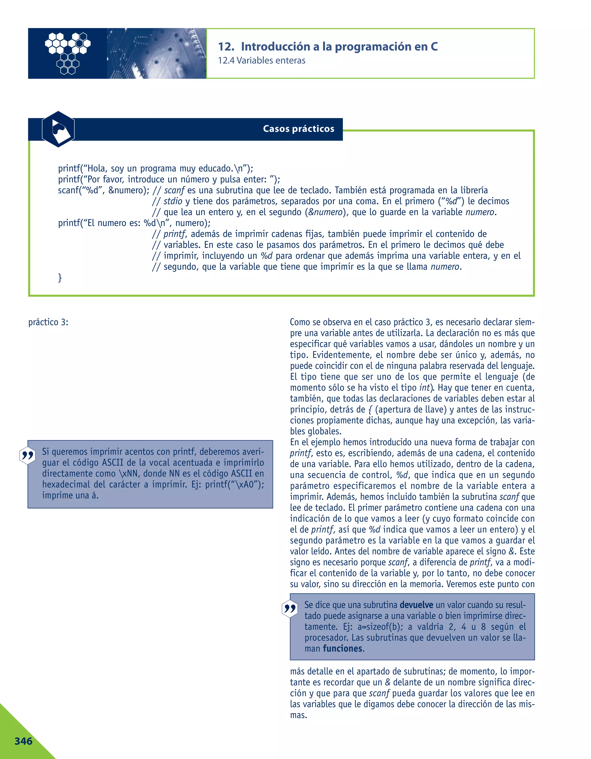 práctico 3: Como se observa en el caso práctico 3, es necesario declarar siem-
pre una variable antes de utilizarla. La declaración no es más que
especificar qué variables vamos a usar, dándoles un nombre y un
tipo. Evidentemente, el nombre debe ser único y, además, no
puede coincidir con el de ninguna palabra reservada del lenguaje.
El tipo tiene que ser uno de los que permite el lenguaje (de
momento sólo se ha visto el tipo int). Hay que tener en cuenta,
también, que todas las declaraciones de variables deben estar al
principio, detrás de { (apertura de llave) y antes de las instruc-
ciones propiamente dichas, aunque hay una excepción, las varia-
bles globales.
En el ejemplo hemos introducido una nueva forma de trabajar con
printf, esto es, escribiendo, además de una cadena, el contenido
de una variable. Para ello hemos utilizado, dentro de la cadena,
una secuencia de control, %d, que indica que en un segundo
parámetro especificaremos el nombre de la variable entera a
imprimir. Además, hemos incluido también la subrutina scanf que
lee de teclado. El primer parámetro contiene una cadena con una
indicación de lo que vamos a leer (y cuyo formato coincide con
el de printf, así que %d indica que vamos a leer un entero) y el
segundo parámetro es la variable en la que vamos a guardar el
valor leído. Antes del nombre de variable aparece el signo &. Este
signo es necesario porque scanf, a diferencia de printf, va a modi-
ficar el contenido de la variable y, por lo tanto, no debe conocer
su valor, sino su dirección en la memoria. Veremos este punto con
más detalle en el apartado de subrutinas; de momento, lo impor-
tante es recordar que un & delante de un nombre significa direc-
ción y que para que scanf pueda guardar los valores que lee en
las variables que le digamos debe conocer la dirección de las mis-
mas.
12. Introducción a la programación en C
12.4 Variables enteras
346
printf(“Hola, soy un programa muy educado.n”);
printf(“Por favor, introduce un número y pulsa enter: ”);
scanf(“%d”, &numero); // scanf es una subrutina que lee de teclado. También está programada en la librería
// stdio y tiene dos parámetros, separados por una coma. En el primero (“%d”) le decimos
// que lea un entero y, en el segundo (&numero), que lo guarde en la variable numero.
printf(“El numero es: %dn”, numero);
// printf, además de imprimir cadenas fijas, también puede imprimir el contenido de
// variables. En este caso le pasamos dos parámetros. En el primero le decimos qué debe
// imprimir, incluyendo un %d para ordenar que además imprima una variable entera, y en el
// segundo, que la variable que tiene que imprimir es la que se llama numero.
}
Casos prácticos
Si queremos imprimir acentos con printf, deberemos averi-
guar el código ASCII de la vocal acentuada e imprimirlo
directamente como xNN, donde NN es el código ASCII en
hexadecimal del carácter a imprimir. Ej: printf(“xA0”);
imprime una á.
Se dice que una subrutina devuelve un valor cuando su resul-
tado puede asignarse a una variable o bien imprimirse direc-
tamente. Ej: a=sizeof(b); a valdría 2, 4 u 8 según el
procesador. Las subrutinas que devuelven un valor se lla-
man funciones.
 