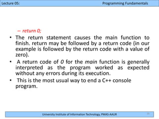 University Institute of Information Technology, PMAS-AAUR
Lecture 05: Programming Fundamentals
– return 0;
• The return statement causes the main function to
finish. return may be followed by a return code (in our
example is followed by the return code with a value of
zero).
• A return code of 0 for the main function is generally
interpreted as the program worked as expected
without any errors during its execution.
• This is the most usual way to end a C++ console
program.
26
 