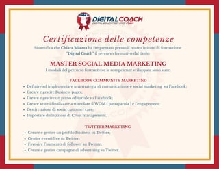 Certificazione delle competenze
Si certifica che Chiara Miazza ha frequentato presso il nostro istituto di formazione
"Digital Coach" il percorso formativo dal titolo:
MASTER SOCIAL MEDIA MARKETING
I moduli del percorso formativo e le competenze sviluppate sono state:
FACEBOOK COMMUNITY MARKETING
Definire ed implementare una strategia di comunicazione e social marketing  su Facebook;
Creare e gestire Business pages;
Creare e gestire un piano editoriale su Facebook;
Creare azioni finalizzate a stimolare il WOM ( passaparola ) e l’engagement;
Gestire azioni di social customer care;
Impostare delle azioni di Crisis management.
TWITTER MARKETING 
Creare e gestire un profilo Business su Twitter;
Gestire eventi live su Twitter;
Favorire l’aumento di follower su Twitter;
Creare e gestire campagne di advertising su Twitter.
 