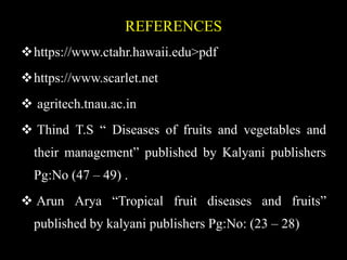 REFERENCES
https://www.ctahr.hawaii.edu>pdf
https://www.scarlet.net
 agritech.tnau.ac.in
 Thind T.S “ Diseases of fruits and vegetables and
their management” published by Kalyani publishers
Pg:No (47 – 49) .
 Arun Arya “Tropical fruit diseases and fruits”
published by kalyani publishers Pg:No: (23 – 28)
 