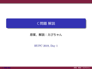 C 問題 解説
原案，解説：えびちゃん
HUPC 2019, Day 1
C 問題 解説 原案，解説：えびちゃん
 