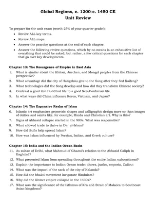 Global Regions, c. 1200-c. 1450 CE
Unit Review
To prepare for the unit exam (worth 25% of your quarter grade!):
• Review ALL key terms.
• Review ALL maps.
• Answer the practice questions at the end of each chapter.
• Answer the following review questions, which by no means is an exhaustive list of
everything that could be asked, but rather, a few critical questions for each chapter
that go over key developments.
Chapter 13: The Resurgence of Empire in East Asia
1. What is similar about the Khitan, Jurchen, and Mongol peoples from the Chinese
perspective?
2. What advantage did the city of Hangzhou give to the Song after they fled Kaifeng?
3. What technologies did the Song develop and how did they transform Chinese society?
4. Contrast a good Zen Buddhist life to a good Neo-Confucian life.
5. In what ways did China influence Korea, Vietnam, and Japan?
Chapter 14: The Expansive Realm of Islam
6. Islamic art emphasizes geometric shapes and calligraphic design more so than images
of deities and saints like, for example, Hindu and Christian art. Why is this?
7. Signs of Abbasid collapse started in the 900s. What was responsible?
8. What allowed trade to thrive in Dar al-Islam?
9. How did Sufis help spread Islam?
10. How was Islam influenced by Persian, Indian, and Greek culture?
Chapter 15: India and the Indian Ocean Basin
11. As sultan of Delhi, what Mahmud of Ghazni’s relation to the Abbasid Caliph in
Baghdad?
12. What prevented Islam from spreading throughout the entire Indian subcontinent?
13. Explain the importance to Indian Ocean trade: dhows, junks, emporia, Calicut
14. What was the impact of the sack of the city of Nalanda?
15. How did the bhakti movement invigorate Hinduism?
16. Why did the Khmer empire collapse in the 1430s?
17. What was the significance of the Isthmus of Kra and Strait of Malacca to Southeast
Asian kingdoms?
 