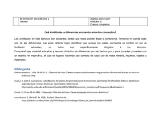 Qué similitudes o diferencias encuentro entre los conceptos?
Las similitudes en este ejercicio son bastantes, tantas que hasta podrían llegar a confundirse. Tomando en cuenta cada
una de las definiciones que pude obtener logre identificar que aunque los cuatro conceptos se centran en ser un
facilitador educativo, no todos son específicamente dirigidos a los alumnos.
Comprendí que material educativo y recurso didáctico se diferencian por ser hechos por o para docentes y cuentan con
un objetivo en específico, el cual se lograra haciendo uso correcto de cada uno de estos medios, recursos, objetos y
materiales.
Bibliografía
Palabra maestra.(18de 06 de 2015). Obtenidode https://www.compartirpalabramaestra.org/articulos-informativos/que-es-un-recurso-
didactico?amp
Auad,L. F. (2014). Localizaciony clasificacionde objetosdeaprendzajeparalaensenanza-aprendizajedelModelado deBasesdeDatosen
asignaturasdecarrerasdeciencias informaticas. Obtenidode
http://sedici.unlp.edu.ar/bitstream/handle/10915/39024/Documento_completo.pdf?sequence=1&isAllowed=y
Conde,C.(24 de 03 de 2006). Pedagogía.Obtenidode https://www.pedagogia.es/recursos-didacticos/
contributors,E.(06 de 07 de 2019). EcuRed.Obtenidode
https://www.ecured.cu/index.php?title=Especial:Citar&page=Objeto_de_Aprendizaje&id=3443457
la formación de actitudes y
valores.
objetos para cubrir
módulos o
Cursos completos.
 