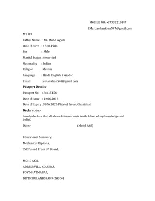 MOBILE NO: +97333219197
EMAIL:rehankhan547@gmail.com
MY IFO
Father Name : Mr. Mohd Ayyub
Date of Birth : 15.08.1984
Sex : Male
Marital Status : UNMarried
Nationality : Indian
Religion :Muslim
Language : Hindi, English & Arabic,
Email :rehankhan547@gmail.com
Passport Details:-
Passport No : Poo15156
Date of Issue : 10.06.2016
Date of Expiry :09.06.2026 Place of Issue ; Ghaziabad
Declaration:-
hereby declare that all above Information is truth & best of my knowledge and
belief.
Date:- (Mohd Akil)
Educational Summary:
Mechanical Diploma,
SSC Passed From UP Board,
MOHD AKIL
ADRESS:VILL, KOLSENA,
POST- HATMABAD,
DISTIC BULANDSHAHR-203001
 