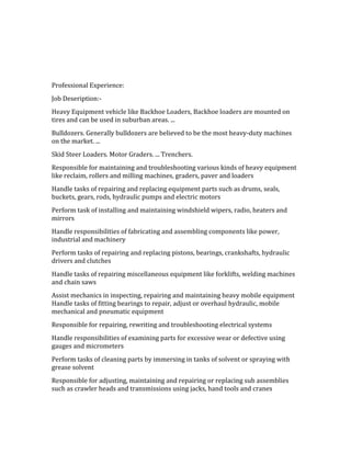 Professional Experience:
Job Deseription:-
Heavy Equipment vehicle like Backhoe Loaders, Backhoe loaders are mounted on
tires and can be used in suburban areas. ...
Bulldozers. Generally bulldozers are believed to be the most heavy-duty machines
on the market. ...
Skid Steer Loaders. Motor Graders. ... Trenchers.
Responsible for maintaining and troubleshooting various kinds of heavy equipment
like reclaim, rollers and milling machines, graders, paver and loaders
Handle tasks of repairing and replacing equipment parts such as drums, seals,
buckets, gears, rods, hydraulic pumps and electric motors
Perform task of installing and maintaining windshield wipers, radio, heaters and
mirrors
Handle responsibilities of fabricating and assembling components like power,
industrial and machinery
Perform tasks of repairing and replacing pistons, bearings, crankshafts, hydraulic
drivers and clutches
Handle tasks of repairing miscellaneous equipment like forklifts, welding machines
and chain saws
Assist mechanics in inspecting, repairing and maintaining heavy mobile equipment
Handle tasks of fitting bearings to repair, adjust or overhaul hydraulic, mobile
mechanical and pneumatic equipment
Responsible for repairing, rewriting and troubleshooting electrical systems
Handle responsibilities of examining parts for excessive wear or defective using
gauges and micrometers
Perform tasks of cleaning parts by immersing in tanks of solvent or spraying with
grease solvent
Responsible for adjusting, maintaining and repairing or replacing sub assemblies
such as crawler heads and transmissions using jacks, hand tools and cranes
 