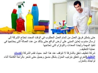 ‫الشرك‬ ‫تحتاج‬ ‫المحدد‬ ‫الوقت‬ ‫في‬ ‫المطلوب‬ ‫العمل‬ ‫إتمام‬ ‫من‬ ‫العمل‬ ‫فريق‬ ‫يتمكن‬ ‫حتى‬‫إلى‬ ‫ة‬
‫ي‬ ‫التى‬ ‫العمالة‬ ‫عدد‬ ‫من‬ ‫يتأكد‬ ‫حتى‬ ‫الواقع‬ ‫أرض‬ ‫على‬ ‫المبني‬ ‫عاين‬ُ‫ي‬ ‫مندوب‬ ‫إرسال‬‫في‬ ‫حتاجها‬
‫تحتاجها‬ ‫التى‬ ‫واللوةزام‬ ‫المعدات‬ ‫ا‬‫ا‬‫ض‬‫وأي‬ ‫المهمة‬ ‫تنفيذ‬
‫التنظيف‬ ‫عملية‬.
‫الشركة‬ ‫تقدم‬ ‫،حيث‬ ‫الحد‬ ‫هذا‬ ‫عند‬ ‫تتوقف‬ ‫ال‬ ‫بالشارقة‬ ‫شقق‬ ‫تنظيف‬ ‫شركة‬(‫خدمات‬
‫التنظيف‬)‫بالر‬ ‫تشعر‬ ‫حتى‬ ‫وجميل‬ ‫منسق‬ ‫بشكل‬ ‫المنزل‬ ‫بترتيب‬ ‫تتعلق‬ ‫أخري‬‫أثناء‬ ‫الكاملة‬ ‫احة‬
‫بالمنزل‬ ‫تواجدك‬.
 