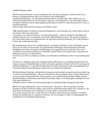 samhällsordningen nedslås.

VII. De senaste årtiondenas sociala utveckling har fört med sig en utvidgning av ämbetsverken och en
ökning av statstjänstemännens antal, som är ägnad att inge betänkligheter.
Landsbygdsbefolkningen, som alltid bekämpat ämbetsmanna och fogdevälde, måste alltfort kräva, att
ämbetsmannainflytandet inom vårt offentliga liv begränsas, att tillskapandet av icke nödvändiga ämbeten
och tjänster förhindras samt att skärpt uppmärksamhet ägnas åt kontroll av administrationen och revision av
medelsförvaltningen.
Största möjliga sparsamhet bör iakttagas med allmänna medel.

VIII. Bondeförbundet vill främja en nationell näringspolitik, som tillvaratager det svenska folkets intressen
och bereder arbete åt svenska armar.
Vi motsätta oss en sådan utveckling av vårt lands näringspolitik, varigenom näringslivet blottställes för
utländskt godtycke och vår ekonomiska och politiska självständighet äventyras. Det svenska näringslivet
bör i första hand inriktas mot tillgodoseende av de egna behoven med företrädesrätt, för svensk produktion
till den egna avsättningsmarknaden.

IX. Bondeförbundet arbetar för en jordbrukspolitik, som bereder jordbrukets och dess binäringars utövare
rättvis lön för arbetet, bevarar jorden i den jordbrukande befolkningens hand samt bereder ekonomisk
likställighet med andra motsvarande samhällsgrupper och tryggad utkomst åt jordbrukets folk, varvid
arrendatorers och mindre jordbrukares levnadsvillkor särskilt beaktas och rimliga lönekrav tillgodoses för
jordtorpare samt lant- och skogsarbetare.
Vi kräva även en rättvis avvägning av tullarna, som förhindrar att tullbördorna vältras över på landsbygdens
folk.

X. Starka och välordnade ekonomiska föreningar bland jordbrukarna är en nödvändig förutsättning för att
många av de genom Bondeförbundets politiska verksamhet uppnådda resultaten skola bli till avsett gagn för
jordbruksbefolkningen. Vi vilja därför kraftigt arbeta för allmän anslutning till, enig sammanhållning i och
obrottslig solidaritet med jordbrukarnas ekonomiska och fackliga föreningsrörelse.

XI. Bondeförbundet bekämpar storkapitalistisk utsugning, bankväsendets monopolisering liksom andra slag
av truster och monopolbildningar, vilka avse att bereda sina utövare oskäliga vinster, onödigt fördyrande av
varorna på vägen mellan producenter och konsumenter, så ock fackföreningsväsendets skadliga utväxter.
Kreditinrättningar i jordbrukarnas egna händer böra kraftigt stödjas, så att landsbygdens sparkapital bevaras
åt det egna kreditbehovet.
Näringslivet måste utvecklas mot ökad planmässighet och ändamålsenlighet till gagn för hela folket.

XII. För Sveriges jordbruksfolk, som av sin historia lärt, vilka offer av blod och egendom som krig,
utländskt övervåld och förtryck medföra, måste fred och samförstånd mellan folken samt värnandet av vårt
lands frihet och oberoende vara en hjärtesak, som efter måttet av våra krafter bör främjas.
Även inom vårt eget folk vilja vi verka för fred och förståelse mellan klasserna på grundval av inbördes
aktning och respekterande av varandras livsintressen, för övervinnandet av vålds- och hatpropaganda, för
samhällsfred och fosterländsk folkgemenskap.
 