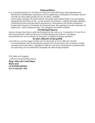 Kulturpolitiken
är av avgörande betydelse för vårt folka utveckling och måste därför ägnas ökad uppmärksamhet.
   Den kristna livsåskådningen representerar med sin uppfattning om människan ett omistligt värde för
   vårt folk och måste utgöra grunden för allt vårt arbete i samhället.
   Undervisning, forskning och annan kulturell verksamhet måste kraftigt främjas. Vid skolväsendets
   utbyggnad bör eftersträvas att alla - oavsett ekonomi och bostadsort - erbjudes fullvärdig utbildning.
   Enhetsskolereformen skall genomföras på grundval av erfarenheterna från försöksverksamheten.
   Enighet råder kring den i år beslutade universitetsreformen. Men angeläget är att alla studerande vid
   högskolorna - såsom centerpartiet krävt - får möjligheter till räntefria studielån.
                                       Författningsfrågorna
kommer att ägnas ökat intresse under den fyraårsperiod som valet avser. Centerpartiet vill verka för ett
rättvist proportionellt valsätt med personval. Parlamentarismen bör inskrivas i grundlagen.
Styrelseskicket bör vara så utformat, att kontinuitet i samhällsutvecklingen garanteras.
                                En klart alliansfri utrikespolitik
och ett försvar, som kan trygga vår frihet och vårt oberoende, är ett livsvillkor för vårt folk.
  I överensstämmelse med vår demokratiska grundsyn bör vårt land sträva efter att främja en fredlig
  sammanlevnad mellan folken. Angeläget är vidare att verka för en internationell överenskommelse
  om nedrustning och om atomkraftens utnyttjande för enbart fredliga ändamål.



För frihet och trygghet
- rättvisa och personligt ansvar
Bygg vidare på Centerlinjen
Rösta med
CENTERPARTIET
den 18 september 1960
 