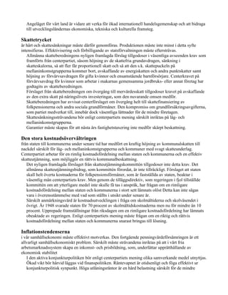 Angeläget för vårt land är vidare att verka för ökad internationell handelsgemenskap och att bidraga
  till utvecklingsländernas ekonomiska, tekniska och kulturella framsteg.

Skattetrycket
är hårt och skattesänkningar måste därför genomföras. Produktionen måste inte minst i detta syfte
intensifieras. Effektivisering och förbilligande av statsförvaltningen måste eftersträvas.
   Allmänna skatteberedningens nyligen framlagda förslag tillgodoser i väsentliga avseenden krav som
   framförts från centerpartiet, såsom höjning av de skattefria grundavdragen, sänkning i
   skatteskalorna, så att fler får proportionell skatt och så att den s.k. skattepuckeln på
   mellaninkomstgrupperna kommer bort, avskaffande av energiskatten och andra punktskatter samt
   höjning av förvärvsavdragen för gifta kvinnor och ensamstående barnförsörjare. Centerkravet på
   förvärvsavdrag för kvinnor som arbetar i makarnas gemensamma jordbruks- eller annat företag har
   godtagits av skatteberedningen.
   Förslaget från skatteberedningen om övergång till mervärdesskatt tillgodoser kravet på avskaffande
   av den extra skatt på näringslivets investeringar, som den nuvarande omsen medför.
   Skatteberedningen har avvisat centerförslaget om övergång helt till skattefinansiering av
   folkpensionerna och andra sociala grundförmåner. Den kompromiss om grundförsäkringsavgifterna,
   som partiet medverkat till, innebär dock väsentliga lättnader för de mindre företagen.
   Skattesänkningssträvandena bör enligt centerpartiets mening särskilt inriktas på låg- och
   mellaninkomstgrupperna.
   Garantier måste skapas för att nästa års fastighetstaxering inte medför skärpt beskattning.

Den stora kostnadsövervältringen
från staten till kommunerna under senare tid har medfört en kraftig höjning av kommunalskatten till
nackdel särskilt för låg- och mellaninkomstgrupperna och kommuner med svagt skatteunderlag.
Centerpartiet arbetar för en rimlig kostnadsfördelning mellan staten och kommunerna och en effektiv
skatteutjämning, som möjliggör en rättvis kommunalbeskattning.
   Det nyligen framlagda förslaget från skatteutjämningskommittén tillgodoser inte detta krav. Det
   allmänna skatteutjämningsbidrag, som kommittén förordat, är inte tillräckligt. Förslaget att staten
   skall helt överta kostnaderna för folkpensionsförmåner, som är fastställda av staten, beaktar i
   väsentlig mån centerpartiets krav. Men genom de tilläggsdirektiv, som regeringen i fjol tillställde
   kommittén om att ytterligare medel inte skulle få tas i anspråk, har frågan om en rimligare
   kostnadsfördelning mellan staten och kommunerna i stort sett lämnats olöst Detta kan inte sägas
   vara i överensstämmelse med vad som ställts i utsikt under senare år.
   Särskilt anmärkningsvärd är kostnadsutvecklingen i fråga om skolmåltiderna och skolväsendet i
   övrigt. År 1948 svarade staten för 70 procent av skolmåltidskostnaderna men nu för mindre än 10
   procent. Upprepade framställningar från riksdagen om en rimligare kostnadsfördelning har lämnats
   obeaktade av regeringen. Enligt centerpartiets mening måste frågan om en riktig och rättvis
   kostnadsfördelning mellan staten och kommunerna snarast bringas till lösning.

Inflationstendenserna
i vår samhällsekonomi måste effektivt motverkas. Den fortgående penningvärdeförsämringen är ett
allvarligt samhällsekonomiskt problem. Särskilt måste strävandena inriktas på att i vårt fria
arbetsmarknadssystem skapa en inkomst- och prisbildning, som, underlättar upprätthållande av
ekonomisk stabilitet
   I den aktiva konjunkturpolitiken bör enligt centerpartiets mening olika samverkande medel utnyttjas.
   Ökad vikt bör härvid läggas vid finanspolitiken. Räntevapnet är otidsenligt och föga effektivt ur
   konjunkturpolitisk synpunkt. Höga utlåningsräntor är en hård belastning särskilt för de mindre
 