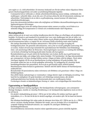 som utgörs av s.k. dold arbetslöshet. Kvinnornas önskemål om förvärvsarbete måste tillgodoses bättre
genom lokaliseringspolitiska och andra sysselsättningsfrämjande åtgärder.
  Centerpartiet kräver införande av allmän arbetslöshetsförsäkring snarast möjligt, omfattande alla
  medborgare i arbetsför ålder, så att alla som vill och kan arbeta får rätt till ekonomisk ersättning vid
  arbetslöshet. Nödvändigt är att en rättvis avgiftsutjämning, snarast kommer till stånd inom
  arbetslöshetsförsäkringen.
  Inom den ekonomiska politiken måste alla möjligheter att förbättra inkomstförutsättningarna inom
  låglönenäringarna tillvaratagas.
  Dyrortsgraderingen inom det statliga lönesystemet måste snarast avvecklas varvid behovet av
  särskilda tillägg för kompensation av klimat och avståndskostnader skall tillgodoses.

Bostadspolitiken
måste inriktas på att så snart som möjligt åstadkomma jämvikt ifråga om efterfrågan och produktion av
bostäder. En bostad av god standard är ett primärt krav som varje medborgare har rätt att ställa i ett
välfärdssamhälle. Statens insatser måste främst inrikta sig på allmänt produktionsfrämjande åtgärder,
varvid kommunernas behov av kapital för att i tid kunna skaffa erforderlig mark måste beaktas.
   Det statliga lånestödet bör förenklas administrativt. Härvid bör övervägas övergång till
   kreditgarantisystem. De generella subventionerna, som ej har en socialt godtagbar motivering, bör
   avvecklas. Endast ett kortvarigt initialstöd för nyproduktionen bör bibehållas med fördelaktiga
   ränte- och amorteringsvillkor de första åren. Hyresregleringens successiva avveckling bör fullföljas,
   varvid dock erforderligt besittningsskydd måste beredas alla hyresgäster.
   Bostadsrabatterna ger ett gott stöd åt de barnfamiljer som lyckats skaffa sig en god bostad men
   ställer dem utan hjälp, som nödgas bebo sämre bostäder. För barnfamiljer i de låga inkomstskikten
   ger centerpartiets vid årets riksdag bifallna motion i frågan ett bättre stöd än tidigare. Dock måste
   ytterligare åtgärder till för att ge barnfamiljerna överlag möjligheter till goda bostäder. Det
   nuvarande stödet har inte en socialt godtagbar utformning. En omläggning till väsentligt ökade
   barnbidragsförmåner bör genomföras. Kravet på en god bomiljö måste särskilt beaktas.
   Barnfamiljernas bästa bostad är egnahemmet. Särskilt stöd bör därför lämnas till barnfamiljernas
   småhusförvärv.
   Bostadsstödet till pensionärerna måste reformeras och förbättras och generösare villkor i fråga om
   förbättringslånen.
   Den alltför hårda exploateringen av tomtmarken i många tätorter utgör en beklaglig utveckling. Vårt
   land bör ha möjligheter till goda bomiljöer och tillräckliga tomtutrymmen, där särskilt
   småhusproduktionen kan beredas den dominerande plats som medborgarna önskar.
   Forskningen rörande en ändamålsenligare lösning av vatten- och avloppsfrågan bör intensifieras.

Upprustning av familjepolitiken
är enligt centerpartiets mening angelägen. Det familjepolitiska reformprogram, som centerpartiet
förelagt riksdagen, innebär en väsentlig förstärkning av de familjepolitiska åtgärderna inom en tid av
tre all fem är.
    Ett särskilt vårdnadsbidrag på minst 1.200 kr per år bör införas för mödrar med barn upp till
    treårsåldern, d.v.s. för den tid då det är särskilt angeläget, att modern själv får ha hand om barnets
    vård.
    Det allmänna barnbidraget bör redan under de närmaste åren höjas till 1.200 kr per år, d.v.s 500 kr
    utöver vad årets riksdag beslutat. Därjämte bör medel, som nu användes till ur socialpolitisk
    synpunkt felaktiga bostadssubventioner, tas i anspråk för ytterligare förbättring av
    barnbidragsförmånerna.
    Ensamföräldrarnas ekonomiska situation måste uppmärksammas genom särskilda åtgärder.
 
