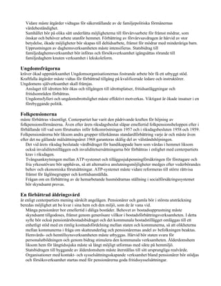 Vidare måste åtgärder vidtagas för säkerställande av de familjepolitiska förmånernas
   värdebeständighet.
   Samhället bör på olika sätt underlätta möjligheterna till förvärvsarbete för främst mödrar, som
   önskar och behöver arbete utanför hemmet. Förbättring av förvärvsavdragen är härvid av stor
   betydelse, ökade möjligheter bör skapas till deltidsarbete, främst för mödrar med minderåriga barn.
   Upprustningen av daghemsverksamheten måste intensifieras. Statsbidrag till
   familjedaghemsverksamhet bör införas och försöksverksamhet igångsättas rörande till
   familjedaghem knuten verksamhet i lekskoleform.

Ungdomsfrågorna
kräver ökad uppmärksamhet Ungdomsorganisationernas fostrande arbete bör få ett utbyggt stöd.
Kraftfulla åtgärder måste vidtas för förbättrad tillgång på kvalificerade ledare och instruktörer.
Ungdomens själverksamhet skall främjas.
   Anslaget till idrotten bör ökas och tillgången till idrottsplatser, fritidsanläggningar och
   fritidsområden förbättras.
   Ungdomsfylleri och ungdomsbrottslighet måste effektivt motverkas. Viktigast är ökade insatser i en
   förebyggande politik.

Folkpensionerna
måste förbättras väsentligt. Centerpartiet har varit den pådrivande kraften för höjning av
folkpensionsförmånerna. Även efter årets riksdagsbeslut släpar emellertid folkpensionsbeloppen efter i
förhållande till vad som förutsattes inför folkomröstningen 1957 och i riksdagsbesluten 1958 och 1959.
Folkpensionärerna bör liksom andra grupper tillerkännas standardförbättring varje år och måste även
efter det nu gällande målsättningsåret 1968 garanteras skälig del av välståndshöjningen.
   Det vid årets riksdag beslutade vårdbidraget för handikappade barn som vårdas i hemmet liksom
   också invaliditetstilläggen och invaliditetsersättningarna bör förbättras i enlighet med centerpartiets
   krav i riksdagen.
   Tvångsanknytningen mellan ATP-systemet och tilläggssjukpenningförsäkringen för företagare och
   fria yrkesutövare bör upphävas, så att alternativa anslutningsmöjligheter medges efter vederbörandes
   behov och ekonomiska förutsättningar. ATP-systemet måste vidare reformeras till större rättvisa
   främst för låglönegrupper och korttidsanställda.
   Frågan om en förbättring av de hemarbetande husmödrarnas ställning i socialförsäkringssystemet
   bör skyndsamt provas.

En förbättrad åldringsvård
är enligt centerpartiets mening särskilt angelägen. Pensionärer och gamla bör i största utsträckning
beredas möjlighet att bo kvar i sina hem och den miljö, som de är vana vid.
   Många pensionärer bor emellertid i dåliga bostäder. Behovet av bostadsupprustning måste
   skyndsamt tillgodoses, främst genom generösare villkor i bostadsförbättringsverksamheten. I detta
   syfte bör också pensionärsbostadsbidraget och det kommunala bostadstillägget omläggas till ett
   enhetligt stöd med en rimlig kostnadsfördelning mellan staten och kommunerna, så att olikheterna
   mellan kommunerna i fråga om skatteunderlag och pensionärernas andel av befolkningen beaktas.
   Hemvårds- och hemtillsynsverksamheten måste utbyggas. Härvid bör staten svara för
   personalutbildningen och genom bidrag stimulera den kommunala verksamheten. Ålderdomshem
   liksom hem för långtidssjuka måste så långt möjligt utformas med sikte på hemmiljö.
   Statsbidragen till byggande av ålderdomshem måste återställas till sitt ursprungliga realvärde.
   Organisationer med kontakt- och sysselsättningsskapande verksamhet bland pensionärer bör stödjas
   och försöksverksamhet startas med för pensionärerna goda fritidssysselsättningar.
 