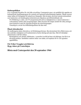 Kulturpolitiken
är av avgörande betydelse för vårt folks utveckling. Centerpartiet anser, att samhället bör upprätta ett
kulturpolitiskt handlingsprogram för centrala och regionala kulturfrämjande åtgärder. Ökade resurser
måste ställas till förfogande för kulturlivets främjande. Härvid måste såväl det centrala kulturarbetet
som landsortens och landsbygdens kulturintressen tillgodoses på tillfredsställande sätt.
   För förbättring av radio- och TV-programmen bör prövas möjligheterna av intern konkurrens i
   verksamheten mellan olika programgrupper. Ökat utrymme bör skapas särskilt för olika yttringar
   inom kulturlivet samt för regionala program för minoritetsgrupper.
   Väsentligt är, att det fria folkbildningsarbetet får ökat stöd.

Ökad rättssäkerhet
för medborgarna måste eftersträvas vid författningsreformen. Besvärsinstitutet bör effektiviseras och
den enskildes möjligheter att få administrativa beslut rättsligt prövade ökas. Rätt till rättshjälp i
administrativa mål bör införas.
   Brottsligheten och särskilt våldsbrotten, i synnerhet överfall på barn och åldringar, har blivit ett
   allvarligt problem. Samhällets reaktion måste vara sådan, att respekten för liv och egendom
   upprätthålles.

För Frihet Trygghet och Rättvisa
Bygg vidare på Centerlinjen

Rösta med Centerpartiet den 20 september 1964
 