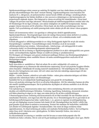 låginkomsutredningen måste snarast ge underlag för åtgärder som kan vända denna utveckling och
påverka inkomstbildningen före skatt i motsatt riktning. Låginkomstfrågornas stora betydelse bör
markeras bl. a. därigenom, att parlamentariker snarast bereds tillfälle att deltaga i utredningsarbetet.
Låginkomstgrupperna har hårdast drabbats av den successiva skärpningen av den kommunala och
proportionellt utgående skatten. Mot bakgrund av denna utveckling bör skattelättnader i första hand
vidtagas för personer med låga inkomster. Misslyckanden på stabiliseringspolitikens område leder ofta
till försämringar för de lägst avlönade, som saknar möjligheter att snabbt bli kompenserade. Samma
grupper riskerar dessutom att bli arbetslösa i första hand, när den fulla sysselsättningen inte kan
uppnås. Full sysselsättning och stabilt penningvärde måste således på allt sätt värnas i dessa gruppers
intresse.
Staten och kommunerna måste i sin egenskap av arbetsgivare särskilt uppmärksamma
låginkomstproblemen. Dyrortsgraderingen inom det statliga lönesystemet måste definitivt avvecklas,
varvid behovet av särskilda tillägg för kompensation av klimat- och avståndskostnader skall
tillgodoses.
Fortsatt utbyggnad av utbildningsområdet är en viktig förebyggande åtgärd för att på sikt minska
lönespridningen i samhället. Vuxenutbildningen måste förstärkas så att de nuvarande
utbildningsklyftorna kan minskas. Arbetsmarknads-, lokaliserings- och näringspolitik är andra
verksamma medel i en förutsättningsskapande utjämningspolitik.
Av särskild vikt för en lösning av låginkomstgruppernas problem är en aktiv näringspolitik som genom
skatte- och kreditpolitiska åtgärder främjar en snabb utveckling av produktionslivet.
För företagare och löntagare som genom strukturomvandlingen förlorar sina försörjningsmöjligheter i
tidigare sysselsättning måste samhället liksom vid andra omställningsproblem medverka till att
försörjningen tryggas.
Miljöpolitiken
berör stora delar av samhällslivet. Med sitt arbete för en aktiv miljöpolitik vill centern ge
välfärdsbegreppet en ny dimension där människornas anpassning, trivsel och psykiska trygghet tillmäts
större betydelse i förhållande till ensidig materiell standardsträvan. Till miljöfrågorna hör således inte
bara de yttre betingelserna som natur, luft och vatten utan hela den mänskliga anpassningen till den
omgivande verkligheten.
Miljön - i skolan, hemmet, arbetslivet och under fritiden - måste göras människovänligare och bättre
anpassad efter människans behov och förutsättningar.
Samhället bör ha ett miljöpolitiskt handlingsprogram som grund för sitt handlande.
Stress och psykiska störningar har blivit en allvarlig folksjukdom. Allt fler människor hamnar på olika
sätt utanför samhällsgemenskapen. Det är politikernas skyldighet att utforma samhället så att alla kan
anpassa sig till detta.
Vid exploatering av naturresurserna måste man i större utsträckning eftersträva att naturvärdena
skyddas och miljöförstörningen förhindras. Forskning, lagstiftning, beskattning, ekonomisk stimulans
och bättre planering är några av de vägar som måste prövas för att häva miljöförstöringen.
Urbaniseringsprocessens inriktning med koncentration till ett fåtal storstäder får inte betraktas som en
naturbunden företeelse, som ingen kan eller bör påverka. En av förutsättningarna för en god miljö är att
befolkningsomflyttningarna kan ledas i andra banor, t. ex. genom en regional utvecklingsplanering,
som gör att tillgängliga resurser kommer hela landet till del. Bostadspolitiken har hittills i alltför hög
grad grundat sig på enbart kvantitativa resonemang. Normer bör utarbetas för bullerfrihet, trafikfrihet
och allmänt trivselfrämjande åtgärder i bostadsområden. Inte minst de långa restiderna måste
uppmärksammas. En ökad inriktning på småhus och marknära flerfamiljshus behövs. Servicefrågorna
måste lösas såväl i tätorterna som i glesbygderna. En bättre barnmiljö fordras, inte minst ur
trafiksäkerhetssynpunkt.
En riksomfattande inventering av områden som bör bevaras ur naturvårdssynpunkt eller för
friluftslivets behov erfordras. Det är svårt att få god landskapsvård när kulturbygden växer igen. Därför
 