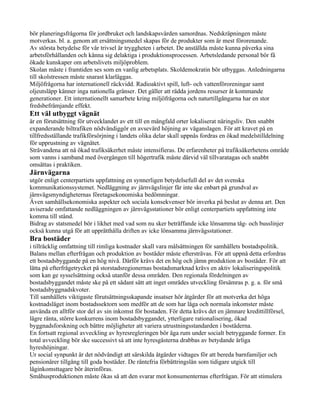 bör planeringsfrågorna för jordbruket och landskapsvården samordnas. Nedskräpningen måste
motverkas. bl. a. genom att ersättningsmedel skapas för de produkter som är mest förorenande.
Av största betydelse för vår trivsel är tryggheten i arbetet. De anställda måste kunna påverka sina
arbetsförhållanden och känna sig delaktiga i produktionsprocessen. Arbetsledande personal bör få
ökade kunskaper om arbetslivets miljöproblem.
Skolan måste i framtiden ses som en vanlig arbetsplats. Skoldemokratin bör utbyggas. Anledningarna
till skolstressen måste snarast klarläggas.
Miljöfrågorna har internationell räckvidd. Radioaktivt spill, luft- och vattenföroreningar samt
oljeutsläpp känner inga nationella gränser. Det gäller att rädda jordens resurser åt kommande
generationer. Ett internationellt samarbete kring miljöfrågorna och naturtillgångarna har en stor
fredsbefrämjande effekt.
Ett väl utbyggt vägnät
är en förutsättning för utvecklandet av ett till en mångfald orter lokaliserat näringsliv. Den snabbt
expanderande biltrafiken nödvändiggör en avsevärd höjning av väganslagen. För att kravet på en
tillfredsställande trafikförsörjning i landets olika delar skall uppnås fordras en ökad medelstilldelning
för upprustning av vägnätet.
Strävandena att nå ökad trafiksäkerhet måste intensifieras. De erfarenheter på trafiksäkerhetens område
som vanns i samband med övergången till högertrafik måste därvid väl tillvaratagas och snabbt
omsättas i praktiken.
Järnvägarna
utgör enligt centerpartiets uppfattning en synnerligen betydelsefull del av det svenska
kommunikationssystemet. Nedläggning av järnvägslinjer får inte ske enbart på grundval av
järnvägsmyndigheternas företagsekonomiska bedömningar.
Även samhällsekonomiska aspekter och sociala konsekvenser bör inverka på beslut av denna art. Den
aviserade omfattande nedläggningen av järnvägsstationer bör enligt centerpartiets uppfattning inte
komma till stånd.
Bidrag av statsmedel bör i likhet med vad som nu sker beträffande icke lönsamma tåg- och busslinjer
också kunna utgå för att upprätthålla driften av icke lönsamma järnvägsstationer.
Bra bostäder
i tillräcklig omfattning till rimliga kostnader skall vara målsättningen för samhällets bostadspolitik.
Balans mellan efterfrågan och produktion av bostäder måste eftersträvas. För att uppnå detta erfordras
ett bostadsbyggande på en hög nivå. Därför krävs det en hög och jämn produktion av bostäder. För att
lätta på efterfrågetrycket på storstadsregionernas bostadsmarknad krävs en aktiv lokaliseringspolitik
som kan ge sysselsättning också utanför dessa områden. Den regionala fördelningen av
bostadsbyggandet måste ske på ett sådant sätt att inget områdes utveckling försämras p. g. a. för små
bostadsbyggnadskvoter.
Till samhällets viktigaste förutsättningsskapande insatser hör åtgärder för att motverka det höga
kostnadsläget inom bostadssektorn som medför att de som har låga och normala inkomster måste
använda en alltför stor del av sin inkomst för bostaden. För detta krävs det en jämnare kredittillförsel,
lägre ränta, större konkurrens inom bostadsbyggandet, ytterligare rationalisering, ökad
byggnadsforskning och bättre möjligheter att variera utrustningsstandarden i bostäderna.
En fortsatt regional avveckling av hyresregleringen bör äga rum under socialt betryggande former. En
total avveckling bör ske successivt så att inte hyresgästerna drabbas av betydande årliga
hyreshöjningar.
Ur social synpunkt är det nödvändigt att särskilda åtgärder vidtages för att bereda barnfamiljer och
pensionärer tillgång till goda bostäder. De räntefria förbättringslån som tidigare utgick till
låginkomsttagare bör återinföras.
Småhusproduktionen måste ökas så att den svarar mot konsumenternas efterfrågan. För att stimulera
 