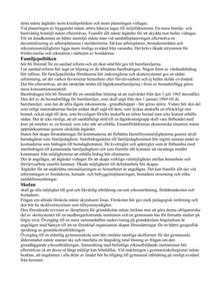 detta måste åtgärder inom kreditpolitiken och inom planeringen vidtagas.
Vid planeringen av byggandet måste större hänsyn tagas till miljöfaktorerna. En mera familje- och
barnvänlig bomiljö måste eftersträvas. Framför allt måste åtgärder för att skydda mot buller vidtagas.
För att åstadkomma en bättre utemiljö måste man vid samhällsplaneringen eftersträva en
decentralisering av arbetsplatserna i stortätorterna. Då kan arbetsplatser, bostadsområden och
rekreationsmöjligheter ligga inom rimliga avstånd från varandra. Det krävs ökade utrymmen för
fritidsvistelse och rekreation i närheten av bostäderna.
Familjepolitiken
bör bli föremål för en samlad reform och ett ökat stöd bör ges till barnfamiljerna.
I en samlad reform bör ingå en höjning av de allmänna barnbidragen. Någon form av vårdnadsbidrag
bör införas. De familjepolitiska förmånerna bör indexregleras och skattesystemet ges en sådan
utformning, att det varken favoriserar hemarbete eller förvärvsarbete och ej heller skilda civilstånd.
Det bör eftersträvas, att det särskilda stödet till låginkomstfamiljerna i form av bostadstillägg göres
mera konsumtionsneutralt.
Barnbidragen bör bli föremål för en omedelbar höjning så att realvärdet från den 1 juli 1965 återställes.
Den del av de bostadstillägg för barnfamiljer, som skall utgå från den 1 januari 1969 till de
barnfamiljer, som har de allra lägsta inkomsterna - grundbeloppet - bör göras större. Vidare bör den del
som enligt statsmakternas beslut endast skall utgå till dem, som lyckas anskaffa en tillräckligt stor
bostad, också utgå till dem, som bevisligen försökt anskaffa en större bostad men icke kunnat erhålla
sådan. Det är icke rimligt, att ett samhälleligt stöd till en låginkomstgrupp skall vara förbundet med
krav på innehav av en bostad, som icke står att erhålla. Ensamföräldrarnas ekonomiska situation måste
uppmärksammas genom särskilda åtgärder.
Staten bör skapa förutsättningar för kommunerna att förbättra barntillsynsmöjligheterna genom såväl
barndaghem som familjedaghem. Statsbidragsdelen till familjedaghemmen bör utgöra samma andel av
kostnaderna som bidragen till barndaghemmen. De kvotregler och spärregler som är förbundna med
statsbidragen till kommunala familjedaghem och som framför allt kommer att utestänga mindre
kommuner från möjligheterna att erhålla bidrag bör elimineras.
Det är angeläget, att åtgärder vidtages för att skapa verkliga valmöjligheter mellan hemarbete och
förvärvsarbete utanför hemmet. Ökade möjligheter till deltidsarbete bör skapas.
Åtgärder för att underlätta rationaliseringen av hemarbetet är angelägna. Det kan framför allt ske vid
utformningen av bostäderna, bostads- och bebyggelseplaneringen, bostadens utrustning och olika
samhällsanordningar.
Skolan
skall ge alla möjlighet till god och likvärdig utbildning oavsett yrkesinriktning, föräldrainkomst och
bostadsort.
Frågan om allmän förskola måste skyndsamt lösas. Förskolan bör ges stark pedagogisk inriktning och
den bör ha skolöverstyrelsen som tillsynsmyndighet.
Den förestående revision av läroplanen för grundskolan måste inriktas mot att göra denna obligatoriska
del av skolsystemet till en medborgarfostrande institution och en gemensam bas för fortsatta studier på
högre nivå. Övergång till en mera sammanhållen undervisning på grundskolans högstadium är
angelägen med hänsyn till att en förenklad organisation skapar förutsättningar för en bättre geografisk
spridning av grundskoleutbildningen.
Övergång till en enhetlig gymnasieskola som bör omfatta samtliga skolformer för det gymnasiala
åldersstadiet måste snarast ske och innefatta en långsiktig total lösning av frågan om den
grundläggande yrkesutbildningen. Samordning med befintliga yrkesutbildande institutioner bör
eftersträvas så att dessa så långt möjligt kan bibehållas. Vid indelningen i gymnasieskolregioner måste
beaktas, att ungdomen i alla delar av landet bör ha tillgång till gymnasial utbildning på rimligt avstånd
från hemmet.
 