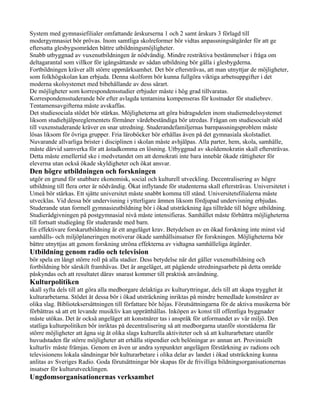 System med gymnasiefilialer omfattande årskurserna 1 och 2 samt årskurs 3 förlagd till
modergymnasiet bör prövas. Inom samtliga skolreformer bör vidtas anpassningsåtgärder för att ge
eftersatta glesbygsområden bättre utbildningsmöjligheter.
Snabb utbyggnad av vuxenutbildningen är nödvändig. Mindre restriktiva bestämmelser i fråga om
deltagarantal som villkor för igångsättande av sådan utbildning bör gälla i glesbygderna.
Fortbildningen kräver allt större uppmärksamhet. Det bör eftersträvas, att man utnyttjar de möjligheter,
som folkhögskolan kan erbjuda. Denna skolform bör kunna fullgöra viktiga arbetsuppgifter i det
moderna skolsystemet med bibehållande av dess särart.
De möjligheter som korrespondensstudier erbjuder måste i hög grad tillvaratas.
Korrespondensstuderande bör efter avlagda tentamina kompenseras för kostnader för studiebrev.
Tentamensavgifterna måste avskaffas.
Det studiesociala stödet bör stärkas. Möjligheterna att göra bidragsdelen inom studiemedelssystemet
liksom studiehjälpsreglementets förmåner värdebeständiga bör utredas. Frågan om studiesocialt stöd
till vuxenstuderande kräver en snar utredning. Studerandefamiljernas barnpassningsproblem måste
lösas liksom för övriga grupper. Fria läroböcker bör erhållas även på det gymnasiala skolstadiet.
Nuvarande allvarliga brister i disciplinen i skolan måste avhjälpas. Alla parter, hem, skola, samhälle,
måste därvid samverka för att åstadkomma en lösning. Utbyggnad av skoldemokratin skall eftersträvas.
Detta måste emellertid ske i medvetandet om att demokrati inte bara innebär ökade rättigheter för
eleverna utan också ökade skyldigheter och ökat ansvar.
Den högre utbildningen och forskningen
utgör en grund för snabbare ekonomisk, social och kulturell utveckling. Decentralisering av högre
utbildning till flera orter är nödvändig. Ökat inflytande för studenterna skall eftersträvas. Universitetet i
Umeå bör stärkas. Ett sjätte universitet måste snabbt komma till stånd. Universitetsfilialerna måste
utvecklas. Vid dessa bör undervisning i ytterligare ämnen liksom fördjupad undervisning erbjudas.
Studerande utan formell gymnasieutbildning bör i ökad utsträckning äga tillträde till högre utbildning.
Studierådgivningen på postgymnasial nivå måste intensifieras. Samhället måste förbättra möjligheterna
till fortsatt studiegång för studerande med barn.
En effektivare forskarutbildning är ett angeläget krav. Betydelsen av en ökad forskning inte minst vid
samhälls- och miljöplaneringen motiverar ökade samhällsinsatser för forskningen. Möjligheterna bör
bättre utnyttjas att genom forskning utröna effekterna av vidtagna samhälleliga åtgärder.
Utbildning genom radio och television
bör spela en långt större roll på alla stadier. Dess betydelse när det gäller vuxenutbildning och
fortbildning bör särskilt framhävas. Det är angeläget, att pågående utredningsarbete på detta område
påskyndas och att resultatet därav snarast kommer till praktisk användning.
Kulturpolitiken
skall syfta dels till att göra alla medborgare delaktiga av kulturyttringar, dels till att skapa trygghet åt
kulturarbetarna. Stödet åt dessa bör i ökad utsträckning inriktas på mindre bemedlade konstnärer av
olika slag. Biblioteksersättningen till författare bör höjas. Förutsättningarna för de aktiva musikerna bör
förbättras så att ett levande musikliv kan upprätthållas. Inköpen av konst till offentliga byggnader
måste utökas. Det är också angeläget att konstnärer tas i anspråk för utformandet av vår miljö. Den
statliga kulturpolitiken bör inriktas på decentralisering så att medborgarna utanför storstäderna får
större möjligheter att ägna sig åt olika slags kulturella aktiviteter och så att kulturarbetare utanför
huvudstaden får större möjligheter att erhålla stipendier och belöningar av annan art. Provinsiellt
kulturliv måste främjas. Genom en även ur andra synpunkter angelägen förstärkning av radions och
televisionens lokala sändningar bör kulturarbetare i olika delar av landet i ökad utsträckning kunna
anlitas av Sveriges Radio. Goda förutsättningar bör skapas för de frivilliga bildningsorganisationernas
insatser för kulturutvecklingen.
Ungdomsorganisationernas verksamhet
 