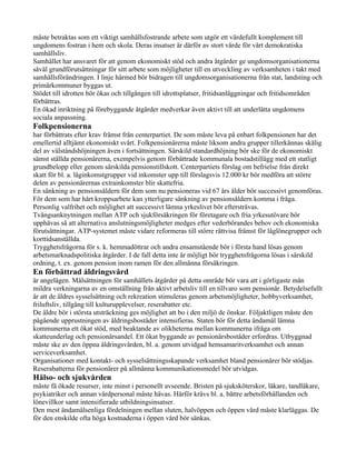 måste betraktas som ett viktigt samhällsfostrande arbete som utgör ett värdefullt komplement till
ungdomens fostran i hem och skola. Deras insatser är därför av stort värde för vårt demokratiska
samhällsliv.
Samhället har ansvaret för att genom ekonomiskt stöd och andra åtgärder ge ungdomsorganisationerna
såväl grundförutsättningar för sitt arbete som möjligheter till en utveckling av verksamheten i takt med
samhällsförändringen. I linje härmed bör bidragen till ungdomsorganisationerna från stat, landsting och
primärkommuner byggas ut.
Stödet till idrotten bör ökas och tillgången till idrottsplatser, fritidsanläggningar och fritidsområden
förbättras.
En ökad inriktning på förebyggande åtgärder medverkar även aktivt till att underlätta ungdomens
sociala anpassning.
Folkpensionerna
har förbättrats efter krav främst från centerpartiet. De som måste leva på enbart folkpensionen har det
emellertid alltjämt ekonomiskt svårt. Folkpensionärerna måste liksom andra grupper tillerkännas skälig
del av välståndshöjningen även i fortsättningen. Särskild standardhöjning bör ske för de ekonomiskt
sämst ställda pensionärerna, exempelvis genom förbättrade kommunala bostadstillägg med ett statligt
grundbelopp eller genom särskilda pensionstillskott. Centerpartiets förslag om befrielse från direkt
skatt för bl. a. låginkomstgrupper vid inkomster upp till förslagsvis 12.000 kr bör medföra att större
delen av pensionärernas extrainkomster blir skattefria.
En sänkning av pensionsåldern för dem som nu pensioneras vid 67 års ålder bör successivt genomföras.
För dem som har hårt kroppsarbete kan ytterligare sänkning av pensionsåldern komma i fråga.
Personlig valfrihet och möjlighet att successivt lämna yrkeslivet bör eftersträvas.
Tvångsanknytningen mellan ATP och sjukförsäkringen för företagare och fria yrkesutövare bör
upphävas så att alternativa anslutningsmöjligheter medges efter vederbörandes behov och ekonomiska
förutsättningar. ATP-systemet måste vidare reformeras till större rättvisa främst för låglönegrupper och
korttidsanställda.
Trygghetsfrågorna för s. k. hemmadöttrar och andra ensamstående bör i första hand lösas genom
arbetsmarknadspolitiska åtgärder. I de fall detta inte är möjligt bör trygghetsfrågorna lösas i särskild
ordning, t. ex. genom pension inom ramen för den allmänna försäkringen.
En förbättrad åldringsvård
är angelägen. Målsättningen för samhällets åtgärder på detta område bör vara att i görligaste mån
mildra verkningarna av en omställning från aktivt arbetsliv till en tillvaro som pensionär. Betydelsefullt
är att de äldres sysselsättning och rekreation stimuleras genom arbetsmöjligheter, hobbyverksamhet,
friluftsliv, tillgång till kulturupplevelser, reserabatter etc.
De äldre bör i största utsträckning ges möjlighet att bo i den miljö de önskar. Följaktligen måste den
pågående upprustningen av åldringsbostäder intensifieras. Staten bör för detta ändamål lämna
kommunerna ett ökat stöd, med beaktande av olikheterna mellan kommunerna ifråga om
skatteunderlag och pensionärsandel. Ett ökat byggande av pensionärsbostäder erfordras. Utbyggnad
måste ske av den öppna åldringsvården, bl. a. genom utvidgad hemsamaritverksamhet och annan
serviceverksamhet.
Organisationer med kontakt- och sysselsättningsskapande verksamhet bland pensionärer bör stödjas.
Reserabatterna för pensionärer på allmänna kommunikationsmedel bör utvidgas.
Hälso- och sjukvården
måste få ökade resurser, inte minst i personellt avseende. Bristen på sjuksköterskor, läkare, tandläkare,
psykiatriker och annan vårdpersonal måste hävas. Härför krävs bl. a. bättre arbetsförhållanden och
lönevillkor samt intensifierade utbildningsinsatser.
Den mest ändamålsenliga fördelningen mellan sluten, halvöppen och öppen vård måste klarläggas. De
för den enskilde ofta höga kostnaderna i öppen vård bör sänkas.
 