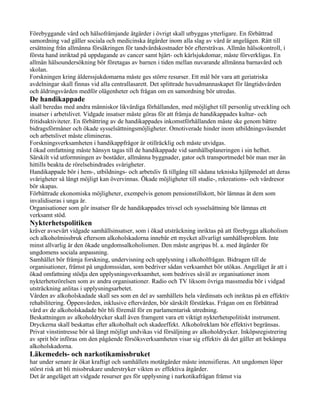 Förebyggande vård och hälsofrämjande åtgärder i övrigt skall utbyggas ytterligare. En förbättrad
samordning vad gäller sociala och medicinska åtgärder inom alla slag av vård är angelägen. Rätt till
ersättning från allmänna försäkringen för tandvårdskostnader bör eftersträvas. Allmän hälsokontroll, i
första hand inriktad på uppdagande av cancer samt hjärt- och kärlsjukdomar, måste förverkligas. En
allmän hälsoundersökning bör företagas av barnen i tiden mellan nuvarande allmänna barnavård och
skolan.
Forskningen kring ålderssjukdomarna måste ges större resurser. Ett mål bör vara att geriatriska
avdelningar skall finnas vid alla centrallasarett. Det splittrade huvudmannaskapet för långtidsvården
och åldringsvården medför olägenheter och frågan om en samordning bör utredas.
De handikappade
skall beredas med andra människor likvärdiga förhållanden, med möjlighet till personlig utveckling och
insatser i arbetslivet. Vidgade insatser måste göras för att främja de handikappades kultur- och
fritidsaktiviteter. En förbättring av de handikappades inkomstförhållanden måste ske genom bättre
bidragsförmåner och ökade sysselsättningsmöjligheter. Omotiverade hinder inom utbildningsväsendet
och arbetslivet måste elimineras.
Forskningsverksamheten i handikappfrågor är otillräcklig och måste utvidgas.
I ökad omfattning måste hänsyn tagas till de handikappade vid samhällsplaneringen i sin helhet.
Särskilt vid utformningen av bostäder, allmänna byggnader, gator och transportmedel bör man mer än
hittills beakta de rörelsehindrades svårigheter.
Handikappade bör i hem-, utbildnings- och arbetsliv få tillgång till sådana tekniska hjälpmedel att deras
svårigheter så långt möjligt kan övervinnas. Ökade möjligheter till studie-, rekreations- och vårdresor
bör skapas.
Förbättrade ekonomiska möjligheter, exempelvis genom pensionstillskott, bör lämnas åt dem som
invalidiseras i unga år.
Organisationer som gör insatser för de handikappades trivsel och sysselsättning bör lämnas ett
verksamt stöd.
Nykterhetspolitiken
kräver avsevärt vidgade samhällsinsatser, som i ökad utsträckning inriktas på att förebygga alkoholism
och alkoholmissbruk eftersom alkoholskadorna innebär ett mycket allvarligt samhällsproblem. Inte
minst allvarlig är den ökade ungdomsalkoholismen. Den måste angripas bl. a. med åtgärder för
ungdomens sociala anpassning.
Samhället bör främja forskning, undervisning och upplysning i alkoholfrågan. Bidragen till de
organisationer, främst på ungdomssidan, som bedriver sådan verksamhet bör utökas. Angeläget är att i
ökad omfattning stödja den upplysningsverksamhet, som bedrives såväl av organisationer inom
nykterhetsrörelsen som av andra organisationer. Radio och TV liksom övriga massmedia bör i vidgad
utsträckning anlitas i upplysningsarbetet.
Vården av alkoholskadade skall ses som en del av samhällets hela vårdinsats och inriktas på en effektiv
rehabilitering. Öppenvården, inklusive eftervården, bör särskilt förstärkas. Frågan om en förbättrad
vård av de alkoholskadade bör bli föremål för en parlamentarisk utredning.
Beskattningen av alkoholdrycker skall även framgent vara ett viktigt nykterhetspolitiskt instrument.
Dryckerna skall beskattas efter alkoholhalt och skadeeffekt. Alkoholreklam bör effektivt begränsas.
Privat vinstintresse bör så långt möjligt undvikas vid försäljning av alkoholdrycker. Inköpsregistrering
av sprit bör införas om den pågående försöksverksamheten visar sig effektiv då det gäller att bekämpa
alkoholskadorna.
Läkemedels- och narkotikamissbruket
har under senare år ökat kraftigt och samhällets motåtgärder måste intensifieras. Att ungdomen löper
störst risk att bli missbrukare understryker vikten av effektiva åtgärder.
Det är angeläget att vidgade resurser ges för upplysning i narkotikafrågan främst via
 