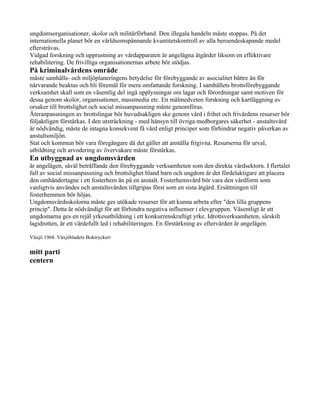 ungdomsorganisationer, skolor och militärförband. Den illegala handeln måste stoppas. På det
internationella planet bör en världsomspännande kvantitetskontroll av alla beroendeskapande medel
eftersträvas.
Vidgad forskning och upprustning av vårdapparaten är angelägna åtgärder liksom en effektivare
rehabilitering. De frivilliga organisationernas arbete bör stödjas.
På kriminalvårdens område
måste samhälls- och miljöplaneringens betydelse för förebyggande av asocialitet bättre än för
närvarande beaktas och bli föremål för mera omfattande forskning. I samhällets brottsförebyggande
verksamhet skall som en väsentlig del ingå upplysningar om lagar och förordningar samt motiven för
dessa genom skolor, organisationer, massmedia etc. En målmedveten forskning och kartläggning av
orsaker till brottslighet och social missanpassning måste genomföras.
Återanpassningen av brottslingar bör huvudsakligen ske genom vård i frihet och frivårdens resurser bör
följaktligen förstärkas. I den utsträckning - med hänsyn till övriga medborgares säkerhet - anstaltsvård
är nödvändig, måste de intagna konsekvent få vård enligt principer som förhindrar negativ påverkan av
anstaltsmiljön.
Stat och kommun bör vara föregångare då det gäller att anställa frigivna. Resurserna för urval,
utbildning och arvodering av övervakare måste förstärkas.
En utbyggnad av ungdomsvården
är angelägen, såväl beträffande den förebyggande verksamheten som den direkta vårdsektorn. I flertalet
fall av social missanpassning och brottslighet bland barn och ungdom är det fördelaktigare att placera
den omhändertagne i ett fosterhem än på en anstalt. Fosterhemsvård bör vara den vårdform som
vanligtvis användes och anstaltsvården tillgripas först som en sista åtgärd. Ersättningen till
fosterhemmen bör höjas.
Ungdomsvårdsskolorna måste ges utökade resurser för att kunna arbeta efter "den lilla gruppens
princip". Detta är nödvändigt för att förhindra negativa influenser i elevgruppen. Väsentligt är att
ungdomarna ges en rejäl yrkesutbildning i ett konkurrenskraftigt yrke. Idrottsverksamheten, särskilt
lagidrotten, är ett värdefullt led i rehabiliteringen. En förstärkning av eftervården är angelägen.

Växjö 1968. Växjöbladets Boktryckeri

mitt parti
centern
 