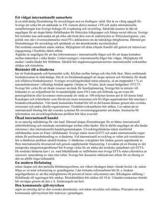 Ett vidgat internationellt samarbete
är en nödvändig förutsättning för utvecklingen mot en fredligare värld. Det är en viktig uppgift för
Sverige att verka för ett stärkande av FN. Genom aktiva insatser i FN och andra internationella
samarbetsorgan kan Sverige bidraga till avspänning och utveckling. Särskilda insatser är därvid
angelägna för att skapa bättre förhållanden för förtryckta folkgrupper och främja social rättvisa. Sverige
bör fortsätta sina strävanden att på olika sätt bistå dem som är undertryckta av förtryckarregimer, vars
politik inte står i överensstämmelse med FN:s deklaration om de mänskliga rättigheterna. Därmed ges
förutsättningar för utveckling och spridande av det demokratiska styrelseskicket.
Det nordiska samarbetet måste stärkas. Möjligheter till detta erbjuds framför allt genom ett intensivare
engagemang i Nordiska rådets arbete.
Åtgärder är angelägna för att öka informationen i internationella frågor och för att skapa kontakter
mellan människor i olika länder. Undervisningen i internationella frågor bör vidgas. Möjligheter till
studier i andra länder bör förbättras. Särskilt bör ungdomsorganisationernas internationella verksamhet
stödjas och stimuleras.
Biståndet till u-länderna
har ett fredsskapande och humanitärt syfte. Klyftan mellan fattiga och rika folk ökar. Mera omfattande
biståndsinsatser är nödvändiga. Det är en förstahandsuppgift att skapa opinion och förståelse för ökade
och effektiva biståndsinsatser. Sveriges utvecklingsbistånd måste planeras, så att etappmålet 1 % av
nationalinkomsten i offentligt bistånd uppnås i början av 70-talet, dock senast budgetåret 1972/73.
Sverige bör verka för att ökade resurser används för familjeplanering. Sverige bör ta initiativ till
bildandet av en miljardfond för livsmedelshjälp inom FN:s ram och förbinda sig att svara för
penningtillskott eller leveranser motsvarande ett värde av 100 miljoner kronor per år till denna fond.
Kunskaper och erfarenheter som förvärvats inom missionen och frivilliga organisationer bör utnyttjas i
biståndsverksamheten. Vårt lands humanitära bistånd bör till en del kunna lämnas genom den svenska
missionen och andra ideella organisationer. Fredskårsverksamheten bör utökas. I avvaktan på en
internationell lösning bör det svenska systemet för investeringsgarantier användas. Insatserna för
information om utvecklingsländernas problem bör ökas avsevärt.
Ökad internationell handel
är en naturlig målsättning för vårt land. Därmed skapas förutsättningar för en bättre internationell
arbetsfördelning och minskade motsättningar mellan olika länder. Det är därför angeläget att alla länder
inlemmas i den internationella handelsgemenskapen. Utvecklingsländerna måste emellertid
särbehandlas inom en friare världshandel. Sverige måste inom GATT och andra internationella organ
arbeta för preferensbehandling av u-länderna. Vid internationell avveckling av tullar och restriktioner
bör u-ländernas problem särskilt beaktas. U-ländernas svårigheter bör lindras genom upprättande av
flera internationella råvaruavtal och genom supplementär finansiering. I avvaktan på en lösning av det
europeiska integrationsproblemet bör Sverige verka för att stärka det nordiska samarbetet och EFTA.
De nordiska länderna kan t. ex. med bibehållande av tullfriheten mot övriga EFTA-stater eftersträva en
successiv samordning av sina yttre tullar. Sverige bör dessutom målmedvetet arbeta för en ökning av
den nu alltför ringa östhandeln.
En modern författning
måste skapas och den partiella författningsreform, om vilken riksdagen fattat vilande beslut i år, måste
följas av en total reformering av grundlagarna. I det fortsatta reformarbetet bör bl. a. beaktas
angelägenheten av att öka möjligheterna till personval inom valsystemets ram. Riksdagens ställning i
förhållande till regeringen bör stärkas. Rösträttsåldern bör sänkas till 18 år. Utlandssvenskarnas rösträtt
bör utvidgas genom att den s. k. femårsregeln tas bort.
Den kommunala självstyrelsen
utgör en omistlig del av den svenska demokratin, och måste utvecklas och stärkas. Principen om den
kommunala självstyrelsen bör inskrivas i grundlagen.
 