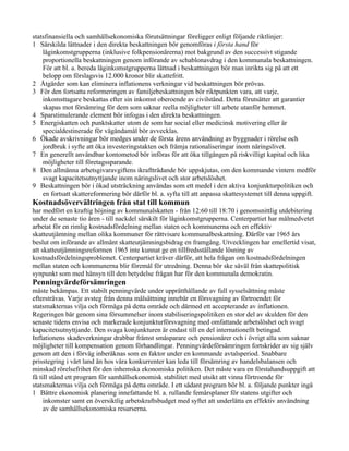 statsfinansiella och samhällsekonomiska förutsättningar föreligger enligt följande riktlinjer:
1 Särskilda lättnader i den direkta beskattningen bör genomföras i första hand för
    låginkomstgrupperna (inklusive folkpensionärerna) mot bakgrund av den successivt stigande
    proportionella beskattningen genom införande av schablonavdrag i den kommunala beskattningen.
    För att bl. a. bereda låginkomstgrupperna lättnad i beskattningen bör man inrikta sig på att ett
    belopp om förslagsvis 12.000 kronor blir skattefritt.
2 Åtgärder som kan eliminera inflationens verkningar vid beskattningen bör prövas.
3 För den fortsatta reformeringen av familjebeskattningen bör riktpunkten vara, att varje,
    inkomsttagare beskattas efter sin inkomst oberoende av civilstånd. Detta förutsätter att garantier
    skapas mot försämring för dem som saknar reella möjligheter till arbete utanför hemmet.
4 Sparstimulerande element bör infogas i den direkta beskattningen.
5 Energiskatten och punktskatter utom de som har social eller medicinsk motivering eller är
    specialdestinerade för vägändamål bör avvecklas.
6 Ökade avskrivningar bör medges under de första årens användning av byggnader i rörelse och
    jordbruk i syfte att öka investeringstakten och främja rationaliseringar inom näringslivet.
7 En generellt användbar kontometod bör införas för att öka tillgången på riskvilligt kapital och lika
    möjligheter till företagssparande.
8 Den allmänna arbetsgivaravgiftens ikraftträdande bör uppskjutas, om den kommande vintern medför
    svagt kapacitetsutnyttjande inom näringslivet och stor arbetslöshet.
9 Beskattningen bör i ökad utsträckning användas som ett medel i den aktiva konjunkturpolitiken och
    en fortsatt skattereformering bör därför bl. a. syfta till att anpassa skattesystemet till denna uppgift.
Kostnadsövervältringen från stat till kommun
har medfört en kraftig höjning av kommunalskatten - från 12:60 till 18:70 i genomsnittlig utdebitering
under de senaste tio åren - till nackdel särskilt för låginkomstgrupperna. Centerpartiet har målmedvetet
arbetat för en rimlig kostnadsfördelning mellan staten och kommunerna och en effektiv
skatteutjämning mellan olika kommuner för rättvisare kommunalbeskattning. Därför var 1965 års
beslut om införande av allmänt skatteutjämningsbidrag en framgång. Utvecklingen har emellertid visat,
att skatteutjämningsreformen 1965 inte kunnat ge en tillfredsställande lösning av
kostnadsfördelningsproblemet. Centerpartiet kräver därför, att hela frågan om kostnadsfördelningen
mellan staten och kommunerna blir föremål för utredning. Denna bör ske såväl från skattepolitisk
synpunkt som med hänsyn till den betydelse frågan har för den kommunala demokratin.
Penningvärdeförsämringen
måste bekämpas. Ett stabilt penningvärde under upprätthållande av full sysselsättning måste
eftersträvas. Varje avsteg från denna målsättning innebär en försvagning av förtroendet för
statsmakternas vilja och förmåga på detta område och därmed ett accepterande av inflationen.
Regeringen bär genom sina försummelser inom stabiliseringspolitiken en stor del av skulden för den
senaste tidens envisa och markerade konjunkturförsvagning med omfattande arbetslöshet och svagt
kapacitetsutnyttjande. Den svaga konjunkturen är endast till en del internationellt betingad.
Inflationens skadeverkningar drabbar främst småsparare och pensionärer och i övrigt alla som saknar
möjligheter till kompensation genom förhandlingar. Penningvärdeförsämringen fortskrider av sig själv
genom att den i förväg inberäknas som en faktor under en kommande avtalsperiod. Snabbare
prisstegring i vårt land än hos våra konkurrenter kan leda till försämring av handelsbalansen och
minskad rörelsefrihet för den inhemska ekonomiska politiken. Det måste vara en förstahandsuppgift att
få till stånd ett program för samhällsekonomisk stabilitet med utsikt att vinna förtroende för
statsmakternas vilja och förmåga på detta område. I ett sådant program bör bl. a. följande punkter ingå
1 Bättre ekonomisk planering innefattande bl. a. rullande femårsplaner för statens utgifter och
     inkomster samt en översiktlig arbetskraftsbudget med syftet att underlätta en effektiv användning
     av de samhällsekonomiska resurserna.
 
