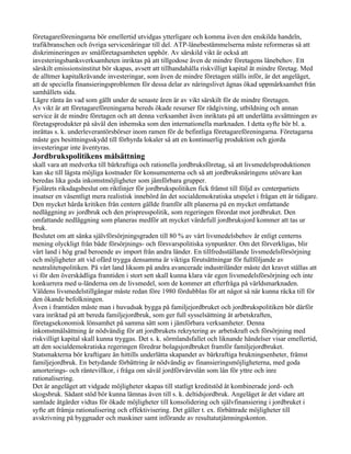 företagareföreningarna bör emellertid utvidgas ytterligare och komma även den enskilda handeln,
trafikbranschen och övriga servicenäringar till del. ATP-lånebestämmelserna måste reformeras så att
diskrimineringen av småföretagsamheten upphör. Av särskild vikt är också att
investeringsbanksverksamheten inriktas på att tillgodose även de mindre företagens lånebehov. Ett
särskilt emissionsinstitut bör skapas, avsett att tillhandahålla riskvilligt kapital åt mindre företag. Med
de alltmer kapitalkrävande investeringar, som även de mindre företagen ställs inför, är det angeläget,
att de speciella finansieringsproblemen för dessa delar av näringslivet ägnas ökad uppmärksamhet från
samhällets sida.
Lägre ränta än vad som gällt under de senaste åren är av vikt särskilt för de mindre företagen.
Av vikt är att företagareföreningarna bereds ökade resurser för rådgivning, utbildning och annan
service åt de mindre företagen och att denna verksamhet även inriktats på att underlätta avsättningen av
företagsprodukter på såväl den inhemska som den internationella marknaden. I detta syfte bör bl. a.
inrättas s. k. underleverantörsbörser inom ramen för de befintliga företagareföreningarna. Företagarna
måste ges besittningsskydd till förhyrda lokaler så att en kontinuerlig produktion och gjorda
investeringar inte äventyras.
Jordbrukspolitikens målsättning
skall vara att medverka till bärkraftiga och rationella jordbruksföretag, så att livsmedelsproduktionen
kan ske till lägsta möjliga kostnader för konsumenterna och så att jordbruksnäringens utövare kan
beredas lika goda inkomstmöjligheter som jämförbara grupper.
Fjolårets riksdagsbeslut om riktlinjer för jordbrukspolitiken fick främst till följd av centerpartiets
insatser en väsentligt mera realistisk innebörd än det socialdemokratiska utspelet i frågan ett år tidigare.
Den mycket hårda kritiken från centern gällde framför allt planerna på en mycket omfattande
nedläggning av jordbruk och den prispresspolitik, som regeringen förordat mot jordbruket. Den
omfattande nedläggning som planeras medför att mycket värdefull jordbruksjord kommer att tas ur
bruk.
Beslutet om att sänka självförsörjningsgraden till 80 % av vårt livsmedelsbehov är enligt centerns
mening olyckligt från både försörjnings- och försvarspolitiska synpunkter. Om det förverkligas, blir
vårt land i hög grad beroende av import från andra länder. En tillfredsställande livsmedelsförsörjning
och möjligheter att vid ofärd trygga densamma är viktiga förutsättningar för fullföljande av
neutralitetspolitiken. På vårt land liksom på andra avancerade industriländer måste det kravet ställas att
vi för den överskådliga framtiden i stort sett skall kunna klara vår egen livsmedelsförsörjning och inte
konkurrera med u-länderna om de livsmedel, som de kommer att efterfråga på världsmarknaden.
Väldens livsmedelstillgångar måste redan före 1980 fördubblas för att något så när kunna räcka till för
den ökande befolkningen.
Även i framtiden måste man i huvudsak bygga på familjejordbruket och jordbrukspolitiken bör därför
vara inriktad på att bereda familjejordbruk, som ger full sysselsättning åt arbetskraften,
företagsekonomisk lönsamhet på samma sätt som i jämförbara verksamheter. Denna
inkomstmålsättning är nödvändig för att jordbrukets rekrytering av arbetskraft och försörjning med
riskvilligt kapital skall kunna tryggas. Det s. k. sörmlandsfallet och liknande händelser visar emellertid,
att den socialdemokratiska regeringen föredrar bolagsjordbruket framför familjejordbruket.
Statsmakterna bör kraftigare än hittills underlätta skapandet av bärkraftiga brukningsenheter, främst
familjejordbruk. En betydande förbättring är nödvändig av finansieringsmöjligheterna, med goda
amorterings- och räntevillkor, i fråga om såväl jordförvärvslån som lån för yttre och inre
rationalisering.
Det är angeläget att vidgade möjligheter skapas till statligt kreditstöd åt kombinerade jord- och
skogsbruk. Sådant stöd bör kunna lämnas även till s. k. deltidsjordbruk. Angeläget är det vidare att
samlade åtgärder vidtas för ökade möjligheter till konsolidering och självfinansiering i jordbruket i
syfte att främja rationalisering och effektivisering. Det gäller t. ex. förbättrade möjligheter till
avskrivning på byggnader och maskiner samt införande av resultatutjämningskonton.
 
