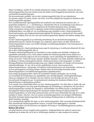 främst storstäderna, medför för de enskilda människorna många svåra problem. Genom den aktiva
lokaliseringspolitiken kan man minska trycket på landets stora bebyggelsekoncentrationer, inte minst
vad beträffar bostadsförsörjningen.
Det decentraliserade samhälle, som en aktiv lokaliseringspolitik leder till, ger människorna
trivsammare miljöer för arbete, hemliv och fritid. Även från miljöpolitisk synpunkt är sålunda en aktiv
lokaliseringspolitik angelägen.
Den socialdemokratiska regeringspolitiken har emellertid varit inriktad på att stimulera den s. k.
geografiska rörligheten, d. v. s. bortflyttning av arbetskraften från de sysselsättningssvaga delarna av
landet. Särskilt i vissa områden har svårigheterna för framtiden härigenom ökats ytterligare.
Enligt centerpartiets mening skall avvägningen mellan lokaliseringspolitiken och den geografiska
rörlighetspolitiken vara sådan att i de sysselsättningssvaga områdena en aktiv lokaliseringspolitik i
första hand utnyttjas och rörlighetsstimulerande åtgärder för flyttning av arbetskraft till orter utanför
hemregionen tillgrips först om och i den mån lokaliseringspolitiska åtgärder inte bedöms möjliga inom
regionen.
En aktiv lokaliseringspolitik är en nödvändig förutsättning för ett rationellt tillvaratagande av
arbetskraftsresurserna. Särskilt för grupper som ungdomar, gifta kvinnor och äldre arbetskraft är
lokaliseringspolitiska insatser som medför lämpliga sysselsättningsmöjligheter inom hemregionen av
väsentlig betydelse.
Flyttningsbidrag bör i ökad utsträckning kunna utgå för rekrytering av kvalificerad arbetskraft till orter,
där en aktiv lokaliseringspolitik sätts in.
Förstärkta lokaliseringsbidrag bör ges företrädesvis inom områden med särskilda svårigheter att
upprätthålla nödvändig service. Inom sådana områden bör lokaliseringsstödet kunna omfatta även
rörelsekapital och kunna utgå även till servicenäringar, som är nödvändiga för upprätthållande av en
rimlig servicenivå. Vidare bör kunna utnyttjas särskilda riskmedel, som skulle underlätta etablering och
utvidgning av företag i glesbygdernas tätorter, särskilt gynnsamma avskrivningsregler, en utökad
företagarutbildning och produktionsrådgivning samt vidgade möjligheter till statliga och kommunala
industribeställningar. Av stor vikt är att den samhälleliga servicen, såsom postservicen,
telekommunikationerna, vägväsendet, de kollektiva kommunikationerna och skolväsendet, utformas så
att även glesbygdernas utveckling främjas. Särskilt måste det ömsesidiga beroendet mellan
lokaliseringspolitiken och trafikförsörjningspolitiken uppmärksammas.
Inom många glesbygdsområden, främst det norrländska inlandets glesbygder, kan en rimlig
servicestandard för befolkningen inte upprätthållas utan särskilda åtgärder. Glesbygdsbefolkningen
måste ges möjligheter till en standard, som kan värderas som likvärdig med den som de mera
koncentrerade bebyggelserna ger. En parlamentarisk utredning bör skyndsamt tillsättas för en
långsiktslösning av glesbygdernas problem.
Även utanför norra stödområdet behövs en aktiv lokaliseringspolitik. I de olika delar av landet, där man
har sysselsättningsbrist men dock goda förutsättningar för förstärkning av näringslivet, bör den aktiva
lokaliseringspolitiken utnyttjas för skapande av arbetstillfällen och effektivisering av produktionen.
Den pågående lokaliseringsutredningen bör skyndsamt utarbeta förslag till sådana grunder för
lokaliseringspolitiken, att stöd enligt samma principer som för norra stödområdet kan utgå även i andra
områden av landet, vilka har i stort sett samma sysselsättningsproblem och näringslivsförhållanden.
Det hittills beslutade lokaliseringsstödet för den femåriga försöksperioden är otillräckligt och måste
därför förstärkas väsentligt.
Även skattepolitiska åtgärder bör ingå i en aktiv lokaliseringspolitik. Efter nuvarande försöksperiod bör
följa intensifierade lokaliseringspolitiska insatser, avseende såväl uppbyggnad av särskilda
utvecklingsområden och tillväxtcentra som åtgärder till lösning av storstadsbebyggelsernas problem.
Rätten till arbete
och arbetsinkomst som ger trygghet måste garanteras. Strukturpolitiken har under de senaste åren
handhafts på ett sådant sätt, att en del av befolkningen drabbats av sänkt standard och minskad
 