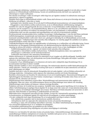 En grundläggande målsättning i samhällets servicepolitik och förutsättningsskapande uppgifter är att alla delar av landet
garanteras en tillfredsställande trafikförsörjning. Sociala och samhällsekonomiska skäl skall vara avgörande för
utformningen av landets trafiksystem.
Den tekniska utvecklingen i trafik och näringsliv ställer höga krav på vägnätets standard. En målmedveten satsning på
upprustning av vägarna är angelägen.
Samhället skall trygga en tillfredsställande kollektiv trafik. Denna skall utformas så, att den på ett likvärdigt sätt tjänar
befolkning och näringsliv i olika delar av landet.
   I glesbygder krävs särskilda insatser för att alla skall få tillfredsställande kommunikationer och transportmöjligheter.
   Utbyggnaden av den kollektiva trafiken skall prioriteras, så att en tillfredsställande trafikförsörjning möjliggöres.
Samhället bör verka för utbyggd flygtrafik där stora avstånd eller i övrigt förhållandena medför tidsödande resor och
transporter som för exempelvis ö- och skärgårdsbefolkning. Behovet av sjö- och lufthamnar skall tillgodoses. Placeringen
av dessa skall ske med hänsyn till trafikens och näringslivets behov och med beaktande av miljösynpunkter
Trafikpolitiken skall vara nära samordnad med regionalpolitiken och syfta till ett decentraliserat samhälle.
Överkoncentrerade storstadsområden kräver omåttliga investeringar i trafikanläggningar. I varje län skall finnas utarbetade
trafikförsörjningsplaner, kompletterade med lokala planer för trafikförsörjningen inom kommunerna. Satsning på
kommunalt samordnad kollektiv trafik såväl i tätort som i glesbygd är nödvändig för en tillfredsställande service åt alla
befolkningsgrupper. Trafikplaneringen skall samordna olika trafikgrenar. En väsentlig uppgift för samhället är att utjämna
transportkostnaderna mellan olika delar av landet.
Trafiksäkerhetsfrågorna måste ägnas stor uppmärksamhet vid utformning en av trafikmiljöer och trafikundervisning. Genom
bestämmelser om betryggande fordonskonstruktioner och säkerhetsutrustning kan säkerheten på vägarna ökas. Det är
väsentligt att utforma den kollektiva trafikmiljön, så att den upplevs positivt även av barn, handikappade och äldre.
     Trafikförsörjningsplaner på riks-, regional- och lokalnivå skall samordna olika trafikgrenar.
     Utbyggnaden av den kollektiva trafiken skall prioriteras. Trafiksäkerhetsaspekterna måste vara avgörande för
     utformningen av trafikmiljöer och för fordonskonstruktioner.
     Trafikmiljön skall anpassas efter människans förutsättningar.
Miljöns utformning är av avgörande betydelse för människans trivsel, trygghet och självförverkligande. Samhället skall
anpassas efter människans behov och såväl psykiska som fysiska förutsättningar. Detta gäller alla miljöer i samhället -
arbetslivet, skolan, hemmet och fritiden.
Centerpartiet vill ge välfärdsbegreppet en ny dimension och med en aktiv miljöpolitik skapa förutsättningar för en
levnadsstandard med högre kvalitativt innehåll.
Många människor drabbas av stress och psykiska störningar. Det mekaniserade arbetslivet medför hårda påfrestningar för
många människor. Teknisk och vetenskaplig utveckling skall styras av samhället för att tjäna människorna och bidra till
deras välbefinnande och välfärd.
Samhället skall aktivt verka för arbetarskydd, företagshälsovård och andra åtgärder i syfte att förbättra arbetsmiljö och
förebygga skaderisker. Arbetsplatsen måste anpassas efter människans psykiska och fysiska förutsättningar.
Bomiljöns utformning har stor betydelse för människornas trivsel och levnadsbetingelser. Decentraliserad bebyggelse och
låghusbebyggelse har företräden som måste beaktas vid planeringen. I anslutning till bostaden måste finnas service och
utrymmen för lek, rekreation och samvaro.
Miljöförstöringen hotar människans existensvillkor. Misshushållningen med naturresurserna måste upphöra och
kraftåtgärder vidtas mot vatten- och luftföroreningarna liksom mot giftanvändningen inom industri och växtodling.
Miljöförstöringen måste hindras och balansen i naturens kretslopp återställas.
Produktion som hotar vår livsmiljö kan inte accepteras. Samhället måste ingripa genom lagstiftning och övervakning. En
effektiv bullerbekämpning är angelägen liksom åtgärder för att skapa renare luft, vatten och i övrigt människovänlig miljö.
Vården av naturen och landskapet nödvändiggör stora insatser. Med hänsyn till fritidsverksamhet och turism krävs en aktiv
naturvård. Detta förutsätter en samordning av jordbrukspolitik och naturvård.
Miljövården kräver internationell samverkan på olika områden. Sverige bör i internationella sammanhang verka för
överenskommelser om förbättrade åtgärder för miljövård och tillvaratagande av jordens naturtillgångar.
 • En aktiv miljöpolitik skall skapa förutsättningar för en levnadsstandard med högre kvalitativt innehåll.
     Från miljöpolitiska synpunkter skall ett decentraliserat samhälle eftersträvas.
     Arbetsplatserna skall vara anpassade efter människornas fysiska och psykiska förutsättningar.
     Förstöring av vatten, luft och landskap skall effektivt motverkas. En effektiv bullerbekämpning är angelägen.
• En omsorgsfull miljöplanering är en av samhällets huvuduppgifter.
• En betydande miljöforskning krävs på samhällslivets alla områden. '
     Internationellt samarbete kring miljöfrågorna och jordens naturtillgångar är nödvändigt.

Fritiden är av stor betydelse för individens fysiska och psykiska balans. Arbetstidsförkortningar ökar fritiden och
standardhöjningen förbättrar möjligheterna att utnyttja den. Samhället skall genom service- och stimulansåtgärder underlätta
för den enskilde att tillvarata fritiden på ett meningsfullt sätt.
 