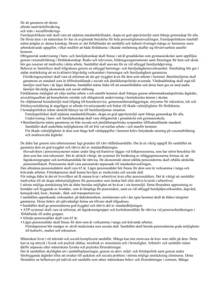 för att garantera ett ekono
allmän tandvårdsförsäkring
och män i socialförsäkrings
Familjepolitikens mål skall vara att utjämna standardskillnader, skapa en god uppväxtmiljö samt främja gemenskap för alla.
De första åren i en människas liv har en avgörande betydelse för hela personlighetsutvecklingen. Familjepolitikens innehåll
måste präglas av denna kunskap, liksom av det förhållandet att samhälle och industri övertagit många av hemmens mera
arbetskrävande uppgifter, vilket medfört att båda föräldrarna i ökande omfattning skaffar sig förvärvsarbete utanför
hemmet.
Obligatorisk undervisning i barn- och familjekunskap skall finnas i såväl grundskolan som gymnasieskolan samt uppföljas
genom vuxenutbildning i föräldrakunskap. Radio och television, bildningsorganisationer samt föreningar för hem och skola
bör ges resurser att medverka i detta arbete. Samhället skall ansvara för en väl utbyggd familjerådgivning.
Behovet av barntillsyn skall tillgodoses genom en utbyggd barnstuge- och familjedaghemsverksamhet. Statsbidrag bör ges i
sådan utsträckning att en kvalitativt högvärdig verksamhet i barnstugor och familjedaghem garanteras.
  Försäkringssystemet skall vara så utformat att det ger trygghet även för dem som arbetar i hemmet. Barnfamiljerna skall
  garanteras en standard som är tillfredsställande i socialt och jämlikhetspolitiskt avseende. Vårdnadsbidrag skall utgå till
  familjer med barn i de lägre åldrarna. Samhället måste bidra till att ensamföräldrar och deras barn ges en med andra
  familjer likvärdig ekonomisk och social ställning.
Föräldrarnas möjlighet att välja mellan arbete i och utanför hemmet skall främjas genom arbetsmarknadspolitiska åtgärder,
utvecklingsarbete på hemarbetets område och obligatorisk undervisning i hemtekniska ämnen i skolan.
En välplanerad bostadsmiljö med tillgång till boendeservice, gemensamhetsanläggningar, utrymme för rekreation, lek och
fritidssysselsättning är angelägen ur allmän trivselsynpunkt och bidrar till ökade valmöjligheter för föräldrarna.
I bostadspolitiken måste särskild hänsyn tas till barnfamiljernas situation.
    Familjepolitiken skall utjämna standardskillnader, skapa en god uppväxtmiljö samt främja gemenskap för alla.
    Undervisning i barn- och familjekunskap skall vara obligatorisk i grundskola och gymnasieskola.
• Barnfamiljerna måste garanteras en från sociala och jämlikhetspolitiska synpunkter tillfredsställande standard.
    Samhället skall underlätta möjligheterna till ett fritt val mellan arbete i och utanför hemmet.
    För ökade valmöjligheter åt dem som länge haft vårduppgifter i hemmet krävs betydande satsning på vuxenutbildning
    och studiesociala åtgärder.

De äldre har genom sina arbetsinsatser lagt grunden till vårt välfärdssamhälle. Det är en viktig uppgift för samhället att
garantera dem en god trygghet och rättvis del av standardhöjningen.
   Huvudvikten i pensionssystemet måste under lång tid framöver läggas vid folkpensionerna, som har störst betydelse för
   dem som har små inkomster. Det är särskilt viktigt, ätt systemet för beräkning av tilläggspensionerna formas så, att
   låginkomstgrupper och korttidsanställda får rättvisa. De ekonomiskt sämst ställda pensionärerna skall erhålla särskilda
   pensionstillskott. Pensionerna skall vara automatiskt anpassade till standardutvecklingen.
Den allmänna pensionsåldern skall vara 65 år. Lägre pensionsålder bör finnas för dem som är verksamma i tunga och
krävande arbeten. Förtidspension skall kunna beviljas av medicinska och sociala skäl.
För många äldre är det ett livsvillkor att få stanna kvar i arbetslivet även efter pensionsåldern. Det är viktigt att samhället
medverkar till att skapa arbetsmöjligheter för pensionärer som önskar helt eller delvis kvarstå i arbetslivet.
I största möjliga utsträckning bör de äldre beredas möjlighet att bo kvar i sin hemmiljö. Detta förutsätter upprustning av
bostäder och byggande av bostäder, som är lämpliga för pensionärer, samt en väl utbyggd hemhjälpsverksamhet, dagvård,
hemsjukvård, kost-, boende-, färd- och transportservice.
I samhällets uppsökande verksamhet, på ålderdomshem, institutioner och i det egna hemmet skall de äldres integritet
garanteras. Deras behov att självständigt forma sin tillvaro skall tillgodoses.
• Samhället skall ge pensionärerna god trygghet och rättvis del av standardhöjningen.
• ATP-systemet skall vara så utformat, att låginkomstgrupper och korttidsanställda får rättvisa vid pensionsberäkningen i
förhållande till andra grupper.
• Allmän pensionsålder skall vara 65 år:
• Lägre pensionsålder skall finnas för dem som är verksamma i tunga och krävande arbeten.
     Förtidspension bör medges av såväl medicinska som sociala skäl. Samhället skall bereda pensionärerna goda möjligheter
     till kulturliv, studier och rekreation.

Människan lever i ett tekniskt och socialt komplicerat samhälle. Många kan inte motsvara de krav som ställs på dem. Detta
kan ta sig uttryck i fysisk och psykisk ohälsa, missbruk av stimulantia och i brottslighet. Arbetsliv och samhälle måste
därför anpassas efter människans fysiska och psykiska förutsättningar.
Det är samhällets skyldighet att i samhällsplaneringen, genom en aktiv miljö- och fritidspolitik samt genom andra
förebyggande åtgärder tillse att orsaker till sjukdom och sociala problem i största möjliga utsträckning elimineras. Detta
förutsätter en helhetssyn på individ och samhälle som sätter människans behov och förutsättningar i centrum. Många
 