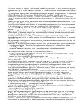 händelser i en begränsad del av världen har ofta en direkt global betydelse. Samarbetet för att lösa internationella problem
måste därför utsträckas till att gälla hela världen. Möjligheter till fritt informationsutbyte måste finnas mellan alla länder och
folk.
Lika nödvändigt som behovet av social och ekonomisk utjämning inom varje enskilt land framstår behovet av en utjämning
mellan världens länder. Konsekvenserna av en sådan jämlikhetspolitik måste bäras solidariskt av alla stater.
Genom ett nära samarbete mellan de europeiska staterna ökar möjligheterna till en fredlig utveckling och därmed större
trygghet för de mindre staterna. Ett utvidgat Europaråd utgör den naturliga basen för ett politiskt, ekonomiskt och kulturellt
samarbete.
Samarbete mellan de nordiska länderna bör eftersträvas liksom ett gemensamt uppträdande i internationella organ. En stark
ställning för Nordiska Rådet är av stor betydelse.
Sveriges möjligheter att påverka utvecklingen mot en rättvisare och tryggare värld bygger till stor del på omvärldens tilltro
till vår neutralitetspolitik. Vi skall därför föra en aktiv utrikespolitik inom alliansfrihetens ram.
Som neutral stat bör Sverige erkänna alla faktiskt existerande stater. Undantag skall göras för stater som är föremål för FN-
sanktioner.
Upplysning och debatt i skolor och massmedia om internationella frågor är av stor betydelse för förståelse av andra länder.
Studier i utlandet bör uppmuntras. Samhället skall stödja internationellt kulturutbyte, idrottsutbyte och annan verksamhet,
som syftar till att skapa gemenskap mellan folken.
Invandringen skall vara beroende av möjligheterna att skapa social trygghet och i huvudsak vara anpassad till
arbetsmarknadspolitiken. Sverige bör tillämpa en generös asylrätt för politiska flyktingar samt ge utrymme för invandring
av humanitära skäl.
•Vår utrikespolitik skall i anslutning till FN:s konventioner om de mänskliga rättigheterna vara inriktad på frihet, fred och
sociala framsteg för världens folk.
•Våra insatser för att främja en positiv utveckling i världen bör i första hand ske genom FN och andra mellanfolkliga organ.
• Sverige bör medverka till att FN utvecklas till en organisation med befogenheter och reella möjligheter att lösa
     mellanfolkliga konflikter.
• En utjämning av sociala och ekonomiska klyftor är nödvändig såväl inom som mellan världens länder.

•Ett vidgat europeiskt samarbete omfattande alla europeiska stater bör eftersträvas.
• Nära samverkan mellan de nordiska länderna bör eftersträvas såväl inbördes som för gemensamma insatser i Förenta
    Nationerna och andra mellanfolkliga organ.
• Samhället skall främja information och debatt om internationella frågor.
Grundvalen för Sveriges fredspolitik skall liksom för den allmänna utrikespolitiken vara FN:s konventioner om de
mänskliga rättigheterna.
Som ett led i strävan att nå fred och avspänning i världen skall Sverige arbeta för och stödja alla åtgärder som främjar en
allmän och kontrollerad nedrustning. Biologiska och kemiska stridsmedel skall förbjudas. Genom internationella
överenskommelser omfattande alla länder skall säkras att kärnkraften utnyttjas för enbart fredliga ändamål. Denna
användning måste dock ske på sådant sätt att skada ej uppstår på människor och miljö.
För att nå kunskap om internationella konflikter och möjligheterna att avvärja krigshot med fredliga medel skall samhället
stödja såväl nationell som internationell fredsforskning.
Säkerhetspolitikens grundförutsättning är att Sveriget står utanför alla militära allianser och inte heller deltar i sådant
politiskt samarbete med andra länder eller ländergrupper att landets möjligheter att stå neutralt i krig äventyras.
Så länge motsättningar mellan länder kan föranleda krig måste vi ha ett totalförsvar som tryggar vår frihet och vårt
oberoende.
För att klara försörjningen vid krig eller avspärrning måste tillfredsställande beredskap av livsviktiga förnödenheter
upprätthållas. Utbildningen inom försvaret skall bygga på allmän värnplikt. Ur demokratiska, sociala och miljömässiga
synpunkter skall de värnpliktigas tjänstgöringsförhållanden så långt möjligt formas efter den civila miljön. Möjligheter till
vapenfri tjänst måste finnas för dem som av etiska skäl vägrar bära vapen.
 • Fredspolitiken skall bygga på FN:s konventioner om de mänskliga rättigheterna.
 • Sverige skall arbeta för en allmän och kontrollerad nedrustning. Kärnkraft skall endast användas för fredliga ändamål.
•Biologiska och kemiska stridsmedel skall förbjudas.
• Fredsforskning skall vara en betydelsefull del av fredspolitiken.
• Sverige skall vara alliansfritt i fred, neutralt i krig.
•Försvaret skall bygga på allmän värnplikt. Värnpliktstjänstgöringen skall så långt möjligt formas efter den civila miljön.
Handelspolitiken skall medverka till att uppfylla våra utrikespolitiska målsättningar och underlätta vårt eget handelsutbyte.
Handelspolitik och utrikespolitik är intimt förknippade med varandra. Därför måste även svenska företags handlande
underordnas de mål som uppställts för vår utrikespolitik.
Genom en väl organiserad handel skapas möjligheter för ett rationellt varuutbyte länder emellan. En fortlöpande avveckling
av handelshinder ger förutsättningar för en rationell arbetsfördelning. En ökad avsättning för u-ländernas produktion på i-
 