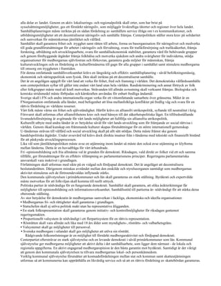 alla delar av landet. Genom en aktiv lokaliserings- och regionalpolitik skall orter, som har brist på
sysselsättningsmöjligheter, ges ett förstärkt näringsliv, som möjliggör livskraftiga tätorter och regioner över hela landet.
Samhällsplaneringen måste inriktas på en sådan fördelning av samhällets service ifråga om t ex kommunikationer, och
utbildningsmöjligheter att ett decentraliserat näringsliv och samhälle främjas. Centerpolitiken ställer stora krav på solidaritet
och samverkan för människornas jämlikhet och välfärd.
Samhället skall garantera frihet och .trygghet samt rätten till arbete, forma en basorganisation för näringslivet och medverka
till goda grundförutsättningar för arbetet i näringsliv och förvaltning, svara för trafikförsörjning och trafiksäkerhet, främja
forskning, utbildning och utvecklingsarbete, svara för samhällsekonomisk stabilitet, garantera vård för behövande grupper
och genom förebyggande åtgärder främja folkhälsa och motverka sjukdom och andra svårigheter för individerna, stödja
organisationer för medborgarnas självfostran och förkovran, garantera goda miljöer för människan, främja
kulturutvecklingen och en fördelning av kulturförmånerna till gagn för alla grupper i samhället samt stimulera medborgarna
till omsorg om tryggheten i framtiden.
För denna omfattande samhällsverksamhet krävs en långsiktig och effektiv samhällsplanering - såväl befolkningsmässig,
ekonomisk och näringspolitisk som fysisk. Den skall inriktas på ett decentraliserat samhälle.
Det är en angelägen uppgift för vårt land att verka för frihet, fred och framsteg i världen. Det demokratiska välfärdssamhälle
som centerpolitiken syftar till gäller inte endast vårt land utan hela världen. Rasdiskriminering och annat förtryck av folk
eller folkgrupper måste med all kraft motverkas. Strävanden till allmän avrustning skall verksamt främjas. Biologiska och
kemiska stridsmedel måste förbjudas och kärnkraften användas för enbart fredliga ändamål.
Sverige skall i FN och andra internationella organ verka för ett vittomfattande samarbete över gränserna. Målet är en
FNorganisation omfattande alla länder, med befogenhet att lösa mellanfolkliga konflikter på fredlig väg och svara för en
rättvis fördelning av världens resurser.
Vårt folk måste värna sin frihet och självständighet. Härför krävs en alliansfri utrikespolitik, syftande till neutralitet i krig.
Försvaret skall utformas efter alliansfrihetens krav och med hänsyn till det säkerhetspolitiska läget. En tillfredsställande
livsmedelsförsörjning är avgörande för vårt lands möjligheter att fullfölja sin alliansfria utrikespolitik.
Kulturellt utbyte med andra länder är av betydelse såväl för vårt lands utveckling som för främjande av social rättvisa i
världen. Genom ökad kunskap om främmande kulturer skapas förutsättningar för en större internationell gemenskap.
U-ländernas strävan till välfärd och social utveckling skall på allt sätt stödjas. Detta måste främst ske genom
handelspolitiska åtgärder. Under avsevärd tid krävs dock direkta insatser från i-länderna med tekniskt och finansiellt bistånd
för att påskynda utvecklingsprocessen.
Lika väl som jämlikhetspolitiken måste avse en utjämning inom landet så måste den också avse utjämning av klyftorna
mellan länderna. Detta är en huvudfråga för vårt århundrade.
Fri -opinionsbildning och fria allmänna val är grunden för demokrati. Riksdagen, vald direkt av folket vid ett och samma
tillfälle, ger förutsättningar för en effektiv tillämpning av parlamentarismens principer. Regeringens parlamentariska
ansvarskall vara inskrivet i grundlagen.
Författningen skall utformas med sikte på en vidgad och fördjupad demokrati. Det är angeläget att decentralisera
beslutanderätten. Därigenom minskas avståndet mellan den enskilde och styrelseorganen samtidigt som medborgarnas
aktivitet stimuleras och de förtroendevaldas inflytande stärks.
Den kommunala självstyrelsen i primärkommuner och län skall garanteras en stark ställning. Byråkrati och expertvälde
måste motverkas för att folkviljan skall komma till reellt uttryck.
Politiska partier är nödvändiga för en fungerande demokrati. Samhället skall garantera, att olika åsiktsriktningar får
möjligheter till opinionsbildning och informationsverksamhet. Samhällsstöd till partierna är- nödvändigt för att stärka deras
oberoende ställning.
Av stor betydelse för demokratin är medborgarnas samverkan i fackliga, ekonomiska och ideella organisationer.
• Medborgarnas fri- och rättigheter skall garanteras i grundlagen.
• Statschefen skall ej utöva politisk makt utan ha representativa åligganden.
• En stark folkrepresentation skall garanteras genom initiativ- och kontrollmöjligheter för riksdagen gentemot
regeringsmakten.
• Proportionellt valsystem är nödvändigt i ett flerpartisystem för en rättvis representation.
 • Rösträtten skall vara allmän och lika med 18 års ålder som myndighets-, rösträtts- och valbarhetsgräns.
• Valsystemet skall ge möjligheter till personval.
 • Svenska medborgare i utlandet skall ges möjligheter att utöva sin rösträtt.
     Rådgivande folkomröstningar är en möjlighet till förstärkt medborgaraktivitet och fördjupad demokrati.
Centerpartiet eftersträvar en stark självstyrelse och en levande demokrati i såväl primärkommuner som län. Kommunal
självstyrelse ger medborgarna möjligheter att aktivt delta i det samhällsarbete, som ligger dem närmast - de lokala och
regionala uppgifterna. En aktivt engagerad medborgaropinion är den bästa garantin mot byråkrati. Samtidigt är det viktigt
att genom den kommunala självstyrelsen ta tillvara medborgarnas lokal- och personkännedom.
Verklig kommunal självstyrelse förutsätter att kostnadsfördelningen mellan stat och kommun samt skatteutjämningen
utformas så att kommunerna kan upprätthålla en likvärdig service och så att en rättvis fördelning av skattebördan garanteras.
 