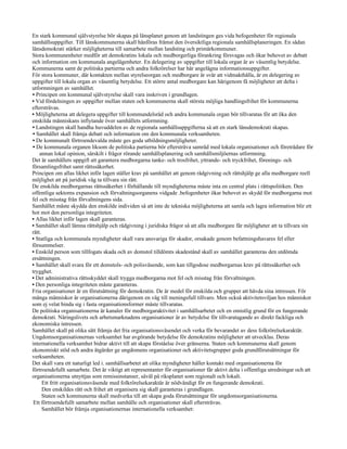 En stark kommunal självstyrelse bör skapas på länsplanet genom att landstingen ges vida befogenheter för regionala
samhällsuppgifter. Till länskommunerna skall hänföras främst den översiktliga regionala samhällsplaneringen. En sådan
länsdemokrati stärker möjligheterna till samarbete mellan landsting och primärkommuner.
Stora kommunenheter medför att demokratins lokala och medborgerliga förankring försvagas och ökar behovet av debatt
och information om kommunala angelägenheter. En delegering av uppgifter till lokala organ är av väsentlig betydelse.
Kommunerna samt de politiska partierna och andra folkrörelser har här angelägna informationsuppgifter.
För stora kommuner, där kontakten mellan styrelseorgan och medborgare är svår att vidmakthålla, är en delegering av
uppgifter till lokala organ av väsentlig betydelse. Ett större antal medborgare kan härigenom få möjligheter att delta i
utformningen av samhället.
• Principen om kommunal självstyrelse skall vara inskriven i grundlagen.
• Vid fördelningen av uppgifter mellan staten och kommunerna skall största möjliga handlingsfrihet för kommunerna
eftersträvas.
• Möjligheterna att delegera uppgifter till kommundelsråd och andra kommunala organ bör tillvaratas för att öka den
enskilda människans inflytande över samhällets utformning.
• Landstingen skall handha huvuddelen av de regionala samhällsuppgifterna så att en stark länsdemokrati skapas.
• Samhället skall främja debatt och information om den kommunala verksamheten.
• De kommunalt förtroendevalda måste ges goda utbildningsmöjligheter.
• De kommunala organen liksom de politiska partierna bör eftersträva samråd med lokala organisationer och företrädare för
    annan lokal opinion, särskilt i frågor rörande samhällsplanering och samhällsmiljöernas utformning.
Det är samhällets uppgift att garantera medborgarna tanke- och trosfrihet, yttrande- och tryckfrihet, förenings- och
församlingsfrihet samt rättssäkerhet.
Principen om allas likhet inför lagen ställer krav på samhället att genom rådgivning och rättshjälp ge alla medborgare reell
möjlighet att på juridisk väg ta tillvara sin rätt.
De enskilda medborgarnas rättssäkerhet i förhållande till myndigheterna måste inta en central plats i rättspolitiken. Den
offentliga sektorns expansion och förvaltningsorganens vidgade .befogenheter ökar behovet av skydd för medborgarna mot
fel och misstag från förvaltningens sida.
Samhället måste skydda den enskilde individen så att inte de tekniska möjligheterna att samla och lagra information blir ett
hot mot den personliga integriteten.
• Allas likhet inför lagen skall garanteras.
• Samhället skall lämna rättshjälp och rådgivning i juridiska frågor så att alla medborgare får möjligheter att ta tillvara sin
rätt.
• Statliga och kommunala myndigheter skall vara ansvariga för skador, orsakade genom befattningshavares fel eller
försummelser.
• Enskild person som tillfogats skada och av domstol tilldömts skadestånd skall av samhället garanteras den utdömda
ersättningen.
• Samhället skall svara för ett domstols- och polisväsende, som kan tillgodose medborgarnas krav på rättssäkerhet och
trygghet.
• Det administrativa rättsskyddet skall trygga medborgarna mot fel och misstag från förvaltningen.
• Den personliga integriteten måste garanteras.
Fria organisationer är en förutsättning för demokratin. De är medel för enskilda och grupper att hävda sina intressen. För
många människor är organisationerna därigenom en väg till meningsfull tillvaro. Men också aktivitetsviljan hos människor
som ej velat binda sig i fasta organisationsformer måste tillvaratas.
De politiska organisationerna är kanaler för medborgaraktivitet i samhällsarbetet och en omistlig grund för en fungerande
demokrati. Näringslivets och arbetsmarknadens organisationer är av betydelse för tillvaratagande av direkt fackliga och
ekonomiska intressen.
Samhället skall på olika sätt främja det fria organisationsväsendet och verka för bevarandet av dess folkrörelsekaraktär.
Ungdomsorganisationernas verksamhet har avgörande betydelse för demokratins möjligheter att utvecklas. Deras
internationella verksamhet bidrar aktivt till att skapa förståelse över gränserna. Staten och kommunerna skall genom
ekonomiskt stöd och andra åtgärder ge ungdomens organisationer och aktivitetsgrupper goda grundförutsättningar för
verksamheten.
Det skall vara ett naturligt led i. samhällsarbetet att olika myndigheter håller kontakt med organisationerna för
förtroendefullt samarbete. Det är viktigt att representanter för organisationer får aktivt delta i offentliga utredningar och att
organisationerna utnyttjas som remissinstanser, såväl på riksplanet som regionalt och lokalt.
      Ett fritt organisationsväsende med folkrörelsekaraktär är nödvändigt för en fungerande demokrati.
      Den enskildes rätt och frihet att organisera sig skall garanteras i grundlagen.
      Staten och kommunerna skall medverka till att skapa goda förutsättningar för ungdomsorganisationerna.
 Ett förtroendefullt samarbete mellan samhälle och organisationer skall eftersträvas.
      Samhället bör främja organisationernas internationella verksamhet:
 