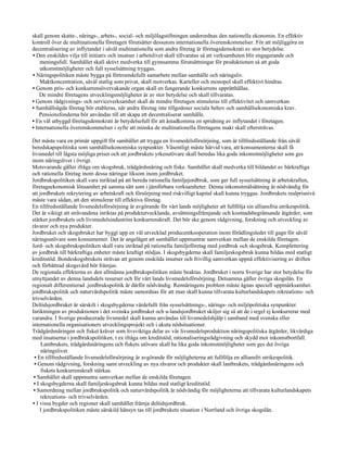 skall genom skatte-, närings-, arbets-, social- och miljölagstiftningen underordnas den nationella ekonomin. En effektiv
kontroll över de multinationella företagen förutsätter dessutom internationella överenskommelser. För att möjliggöra en
decentralisering av inflytandet i såväl multinationella som andra företag är företagsdemokrati av stor betydelse.
• Den enskildes vilja till initiativ och insatser i arbetslivet skall tillvaratas så att verksamheten blir engagerande och
    meningsfull. Samhället skall aktivt medverka till gynnsamma förutsättningar för produktionen så att goda
    utkomstmöjligheter och full sysselsättning tryggas.
• Näringspolitiken måste bygga på förtroendefullt samarbete mellan samhälle och näringsliv.
    Maktkoncentration, såväl statlig som privat, skall motverkas. Karteller och monopol skall effektivt hindras.
• Genom pris- och konkurrensövervakande organ skall en fungerande konkurrens upprätthållas.
    De mindre företagens utvecklingsmöjligheter är av stor betydelse och skall tillvaratas.
• Genom rådgivnings- och serviceverksamhet skall de mindre företagen stimuleras till effektivitet och samverkan.
• Samhällsägda företag bör etableras, när andra företag inte tillgodoser sociala behov och samhällsekonomiska krav.
    Pensionsfonderna bör användas till att skapa ett decentraliserat samhälle.
• En väl utbyggd företagsdemokrati är betydelsefull för att åstadkomma en spridning av inflytandet i företagen.
• Internationella överenskommelser i syfte att minska de multinationella företagens makt skall eftersträvas.

Det måste vara en primär uppgift för samhället att trygga en livsmedelsförsörjning, som är tillfredsställande från såväl
beredskapspolitiska som samhällsekonomiska synpunkter. Väsentligt måste härvid vara, att konsumenterna skall få
livsmedel till lägsta möjliga priser och att jordbrukets yrkesutövare skall beredas lika goda inkomstmöjligheter som ges
inom näringslivet i övrigt.
Motsvarande gäller ifråga om skogsbruk, trädgårdsnäring och fiske. Samhället skall medverka till bildandet av bärkraftiga
och rationella företag inom dessa näringar liksom inom jordbruket.
Jordbrukspolitiken skall vara inriktad på att bereda rationella familjejordbruk, som ger full sysselsättning åt arbetskraften,
företagsekonomisk lönsamhet på samma sätt som i jämförbara verksamheter. Denna inkomstmålsättning är nödvändig för
att jordbrukets rekrytering av arbetskraft och försörjning med riskvilligt kapital skall kunna tryggas. Jordbrukets realprisnivå
måste vara sådan, att den stimulerar till effektiva företag.
En tillfredsställande livsmedelsförsörjning är avgörande för vårt lands möjligheter att fullfölja sin alliansfria utrikespolitik.
Det är viktigt att strävandena inriktas på produktutvecklande, avsättningsfrämjande och kostnadsbegränsande åtgärder, som
stärker jordbrukets och livsmedelsindustrins konkurrenskraft. Det bör ske genom rådgivning, forskning och utveckling av
råvaror och nya produkter.
Jordbruket och skogsbruket har byggt upp en väl utvecklad producentkooperation inom förädlingsledet till gagn för såväl
näringsutövare som konsumenter. Det är angeläget att samhället uppmuntrar samverkan mellan de enskilda företagen.
Jord- och skogsbrukspolitiken skall vara inriktad på rationella familjeföretag med jordbruk och skogsbruk. Komplettering
av jordbruk till bärkraftiga enheter måste kraftigt stödjas. I skogsbygderna skall familjeskogsbruk kunna bildas med statligt
kreditstöd. Bondeskogsbrukets strävan att genom enskilda insatser och frivillig samverkan uppnå effektivisering av driften
och förbättrad skogsvård bör främjas.
De regionala effekterna av den allmänna jordbrukspolitiken måste beaktas. Jordbruket i norra Sverige har stor betydelse för
utnyttjandet av denna landsdels resurser och för vårt lands livsmedelsförsörjning. Detsamma gäller övriga skogslän. En
regionalt differentierad .jordbrukspolitik är därför nödvändig. Rennäringens problem måste ägnas speciell uppmärksamhet.
jordbrukspolitik och naturvårdspolitik måste samordnas för att man skall kunna tillvarata kulturlandskapets rekreations- och
trivselvärden.
Deltidsjordbruket är särskilt i skogsbygderna värdefullt från sysselsättnings-, närings- och miljöpolitiska synpunkter.
Inriktningen av produktionen i det svenska jordbruket och u-landsjordbruket skiljer sig så att de i regel ej konkurrerar med
varandra. I Sverige producerade livsmedel skall kunna användas till livsmedelshjälp i samband med svenska eller
internationella organisationers utvecklingsprojekt och i akuta nödsituationer.
Trädgårdsnäringen och fisket kräver som livsviktiga delar av vår livsmedelsproduktion näringspolitiska åtgärder, likvärdiga
med insatserna i jordbrukspolitiken, t ex ifråga om kreditstöd, rationaliseringsrådgivning och skydd mot inkomstbortfall.
     Lantbrukets, trädgårdsnäringens och fiskets utövare skall ha lika goda inkomstmöjligheter som ges det övriga
     näringslivet.
 • En tillfredsställande livsmedelsförsörjning är avgörande för möjligheterna att fullfölja en alliansfri utrikespolitik.
 • Genom rådgivning, forskning samt utveckling av nya råvaror och produkter skall lantbrukets, trädgårdsnäringens och
     fiskets konkurrenskraft stärkas.
 • Samhället skall uppmuntra samverkan mellan de enskilda företagen.
 • I skogsbygderna skall familjeskogsbruk kunna bildas med statligt kreditstöd.
 • Samordning mellan jordbrukspolitik och naturvårdspolitik är nödvändig för möjligheterna att tillvarata kulturlandskapets
     rekreations- och trivselvärden.
• I vissa bygder och regioner skall samhället främja deltidsjordbruk.
     I jordbrukspolitiken måste särskild hänsyn tas till jordbrukets situation i Norrland och övriga skogslän.
 