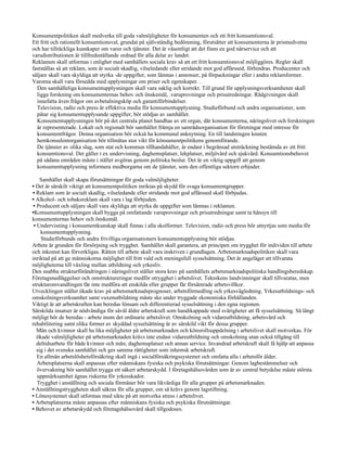 Konsumentpolitiken skall medverka till goda valmöjligheter för konsumenten och ett fritt konsumtionsval.
Ett fritt och rationellt konsumtionsval, grundat på självständig bedömning, förutsätter att konsumenterna är prismedvetna
och har tillräckliga kunskaper om varor och tjänster. Det är väsentligt att det finns en god närservice och att
varudistributionen är tillfredsställande ordnad för alla delar av landet.
Reklamen skall utformas i enlighet med samhällets sociala krav så att ett fritt konsumtionsval möjliggöres. Regler skall
fastställas så att reklam, som är socialt skadlig, vilseledande eller stridande mot god affärssed, förhindras. Producenter och
säljare skall vara skyldiga att styrka -de uppgifter, som lämnas i annonser, på förpackningar eller i andra reklamformer.
Varorna skall vara försedda med upplysningar om priser och egenskaper. .
  Den samhälleliga konsumentupplysningen skall vara saklig och korrekt. Till grund för upplysningsverksamheten skall
  ligga forskning om konsumenternas behov och önskemål, .varuprovningar och prisutredningar. Rådgivningen skall
  innefatta även frågor om avbetalningsköp och garantiförbindelser.
  Television, radio och press är effektiva media för konsumentupplysning. Studieförbund och andra organisationer, som
  påtar sig konsumentupplysande uppgifter, bör stödjas av samhället.
  Konsumentupplysningen bör på det centrala planet handhas av ett organ, där konsumenterna, näringslivet och forskningen
  är representerade. Lokalt och regionalt bör samhället främja en samrådsorganisation för föreningar med intresse för
  konsumentfrågor. Denna organisation bör också ha kommunal anknytning. En till landstingen knuten
  hemkonsulentorganisation bör tillmätas stor vikt för könsumentpolitikens genomförande.
  De tjänster av olika slag, som stat och kommun tillhandahåller, är endast i begränsad utsträckning bestämda av ett fritt
  konsumtionsval. Det gäller t ex undervisning, daghemsplatser, lekplatser, miljövård och sjukvård. Konsumtionsbehovet
  på sådana områden måste i stället avgöras genom politiska beslut. Det är en viktig uppgift att genom
  konsumentupplysning informera medborgarna om de tjänster, som den offentliga sektorn erbjuder.

     Samhället skall skapa förutsättningar för goda valmöjligheter.
• Det är särskilt viktigt att konsumentpolitiken inriktas på skydd för svaga konsumentgrupper.
• Reklam som är socialt skadlig, vilseledande eller stridande mot god affärssed skall förbjudas.
• Alkohol- och tobaksreklam skall vara i lag förbjuden.
 • Producent och säljare skall vara skyldiga att styrka de uppgifter som lämnas i reklamen.
•Konsumentupplysningen skall bygga på omfattande varuprovningar och prisutredningar samt ta hänsyn till
konsumenternas behov och önskemål.
 • Undervisning i konsumentkunskap skall finnas i alla skolformer. Television, radio och press bör utnyttjas som media för
     konsumentupplysning.
     Studieförbunds och andra frivilliga organisationers konsumentupplysning bör stödjas.
Arbete är grunden för försörjning och trygghet. Samhället skall garantera, att principen om trygghet för individen till arbete
och inkomst kan förverkligas. Rätten till arbete skall vara inskriven i grundlagen. Arbetsmarknadspolitiken skall vara
inriktad på att ge människorna möjlighet till fritt vald och meningsfull sysselsättning. Det är angeläget att tillvarata
möjligheterna till växling mellan utbildning och yrkesliv.
Den snabba strukturförändringen i näringslivet ställer stora krav på samhällets arbetsmarknadspolitiska handlingsberedskap.
Företagsnedläggelser och omstruktureringar medför otrygghet i arbetslivet. Teknikens landvinningar skall tillvaratas, men
strukturomvandlingen får inte medföra att enskilda eller grupper får försämrade arbetsvillkor.
Utvecklingen ställer ökade krav på arbetsmarknadsprognoser, arbetsförmedling och yrkesvägledning. Yrkesutbildnings- och
omskolningsverksamhet samt vuxenutbildning måste ske under tryggade ekonomiska förhållanden.
Viktigt är att arbetskraften kan beredas lönsam och differentierad sysselsättning i den egna regionen.
Särskilda insatser är nödvändiga för såväl äldre arbetskraft som handikappade med svårigheter att få sysselsättning. Så långt
möjligt bör de beredas - arbete inom det ordinarie arbetslivet. Omskolning och vidareutbildning, arbetsvård och
rehabilitering samt olika former av skyddad sysselsättning är av särskild vikt för dessa grupper.
   Män och kvinnor skall ha lika möjligheter på arbetsmarknaden och könsrollsuppdelning i arbetslivet skall motverkas. För
   ökade valmöjligheter på arbetsmarknaden krävs inte endast vidareutbildning och omskolning utan också tillgång till
   deltidsarbete för både kvinnor och män; daghemsplatser och annan service. Invandrad arbetskraft skall få hjälp att anpassa
   sig i det svenska samhället och ges samma rättigheter som inhemsk arbetskraft.
   En allmän arbetslöshetsförsäkring skall ingå i socialförsäkringssystemet och omfatta alla i arbetsför ålder.
   Arbetsplatserna skall anpassas efter människans fysiska och psykiska förutsättningar. Genom lagbestämmelser och
   övervakning bör samhället trygga ett säkert arbetarskydd. I företagshälsovården som är av central betydelse måste största
   uppmärksamhet ägnas riskerna för yrkesskador.
   Trygghet i anställning och sociala förmåner bör vara likvärdiga för alla grupper på arbetsmarknaden.
• Anställningstryggheten skall säkras för alla grupper, om så krävs genom lagstiftning.
• Lönesystemet skall utformas med sikte på att motverka stress i arbetslivet.
• Arbetsplatserna måste anpassas efter människans fysiska och psykiska förutsättningar.
• Behovet av arbetarskydd och företagshälsovård skall tillgodoses.
 