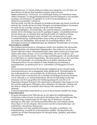 marknadsekonomi. En fortsatt strukturutveckling inom näringslivet mot allt större och
  färre företag och därmed ökad kapitalkoncentration skall motverkas.
  Maktkoncentrationen i såväl privat- och samhällsägda företag som institutioner måste
  effektivt bekämpas. En utbyggd företagsdemokrati med tillvaratagande av den enskildes
  kunskaper och erfarenheter är angelägen för såväl trivsel på arbetsplatsen som
  effektivitet och jämlikhet i arbetslivet.
  Med den politik som förts har näringslivets produktionsförmåga inte kunnat utvecklas på
  önskvärt sätt. Framför allt har de mindre företagens utvecklingsmöjligheter försummats.
  Nu måste det ske en kraftig satsning på att ge de mindre företagen
  utvecklingsmöjligheter. Sysselsättningen, den regionala balansen, bytesbalansen mot
  utlandet och de nödvändiga resurserna för angelägna trygghets- och jämlikhetsreformer
  kan inte klaras utan en väsentligt ökad satsning på mindre och medelstora företag.
  För den överskådliga framtiden måste vårt land i stort sett kunna klara sin egen
  livsmedelsförsörjning. Jordbrukspolitiken måste inriktas på att all jordbruksjord, som
  kan brukas och vidmakthållas, skall utnyttjas för livsmedelsproduktion. Det är
  nödvändigt att fisket och trädgårdsnäringen ges förbättrade förutsättningar att utvecklas.
Decentraliserat samhälle
  Den kraftiga koncentrationen av bebyggelsen medför stora nackdelar från ekonomiska,
  jämlikhetspolitiska och miljöpolitiska utgångspunkter. Den strider mot vad det stora
  flertalet människor önskar. Samhällsplaneringen måste istället inriktas på att skapa ökad
  närhet mellan arbete, boende, service och fritidsmiljöer. De stora svårigheter, som
  drabbat vissa storstadskommuner i form av höga samhällsbyggnads- och socialkostnader
  är en följd främst av centraliseringspolitiken. Den koncentration som nu sker inom länen
  leder till såväl glesbygds- som storstadsproblem och drabbar människorna hårt.
  Centerpartiet kräver i sin nya riksplan en sådan förstärkning och inriktning av
  regionalpolitiken, att spridning kan ske av verksamheter och bebyggelse över hela
  landet.
  Den kommunala demokratin har fått försämrade möjligheter genom den påtvingade
  storkommunreformen och en långtgående slutlig detaljkontroll. Förutsättningarna för
  den medborgaraktivitet, som är grunden för vår folkstyrelse, har därmed minskats.
  Strävandena måste nu intensifieras för en förstärkt och fördjupad kommunal demokrati
  och för införande av en verklig länsdemokrati. Det kan bli nödvändigt att dela upp
  kommuner som blivit geografiskt eller befolkningsmässigt för stora för en väl
  fungerande kommunal demokrati. Den representativa demokratin måste byggas ut så att
  den enskilde medborgaren tillförsäkras större möjligheter till inflytande i kommun och
  län. Detta är viktigt för att samhället skall utformas efter människornas behov och
  önskemål.
  Centraliseringspolitiken måste brytas nu, så att ett decentraliserat samhälle kan skapas.
Centeralternativet
  De gamla ideologierna från 1800-talet ger nu inte någon hel samhällsuppfattning.
  Socialismen, konservatismen och den gamla liberalismen leder till centralisering. Men
  problemen kring centraliseringen har inte tagits upp till diskussion i de gamla
  ideologierna. Hela miljö- och naturresursproblematiken har också lämnats utanför.
  Dessa frågor är vår tids viktigaste. Det är centern som fört in decentraliserings- och
  miljöidéerna i den politiska diskussionen.
  Centerpolitiken avser hela samhällsutformningen. Det gäller en jämlikhets- och
  miljömålsättning, en politik för ett decentraliserat samhälle. Det decentraliserade
  samhället ger de bästa förutsättningarna för ekologisk balans, jämlikhet, goda miljöer
  och gemenskap.
 