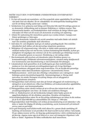 INFÖR VALET DEN 19 SEPTEMBER UNDERSTRYKER CENTERPARTIET
SÄRSKILT:
1 En fast och konsekvent neutralitets- och försvarspolitik måste upprätthållas för att främja
    vårt lands fred och säkerhet, för att vidmakthålla vår utrikespolitiska handlingsfrihet
    och för att främja fredlig samlevnad i världen.
2 Solidariteten över gränserna med fattiga och förtryckta folk skall förverkligas genom en
    ny ekonomisk världsordning med en jämnare fördelning av världens resurser. Den
    internationella handels- och biståndspolitiken skall stimulera de fattiga folkens egna
    strävanden till frihet och till social och ekonomisk utveckling och utjämning.
3 Arbetet för nedrustning bör intensifieras genom nya svenska initiativ i kampen mot
    främst spridningen av kärnvapen.
4 Ett vidgat ekonomiskt, kulturellt och socialt samarbete med andra länder och särskilt
    med våra nordiska grannländer skall eftersträvas.
5 Individens fri- och rättigheter skall ges ett starkare grundlagsskydd. Den enskildes
    rättssäkerhet skall stärkas och den personliga integriteten garanteras.
6 Möjligheter till religionsutövning i alla delar av landet måste garanteras genom att
    samband mellan kyrka och stat bevaras, kyrkans beskattningsrätt bibehålls, kyrkan ges
    möjligheter till angelägna inre reformer och de fria samfunden ges tillräckliga resurser
    för sin verksamhet genom en successiv förstärkning av det statliga stödet.
7 Den kommunala självstyrelsen och demokratin måste förstärkas genom t.ex.
    kommundelsorgan, förbättrade informationsmöjligheter, minskad statlig detaljkontroll
    över kommunerna samt decentralisering av den kommunala förvaltningen.
8 Länsdemokrati skall genomföras så att medborgarna ges ökat medinflytande och
    medansvar över den regionala utvecklingsplaneringen och övriga länsfrågor.
9 Dataverksamhetens utbyggnad måste noga kontrolleras. För att skydda den personliga
    integriteten måste dataverksamheten organiseras i decentralistiska former.
10 Maktkoncentration - såväl inom den offentliga verksamheten som i näringslivet - skall
    bekämpas genom decentraliseringspolitik. Sammanslagningar av företag skall
    motverkas, de mindre företagens utveckling främjas och en utbyggnad av
    företagsdemokratin stimuleras.
11 Näringspolitiken skall utformas med sikte på fortsatt utbyggnad och modernisering av
    näringslivet så att arbetslivets villkor kan förbättras och konkurrenskraften upprätthållas
    på såväl export- som hemmamarknaden.
12 Näringspolitiken måste särskilt inriktas på att ta tillvara den initiativkraft och de
    utvecklingsmöjligheter som finns i de mindre och medelstora företagen.
13 Det s.k. blankettraseriet och det byråkratiska krånglet måste hejdas genom att
    uppgiftsskyldigheten till det allmänna samordnas, förenklas och begränsas.
14 Sysselsättningspolitiken måste för att förverkliga målsättningen om arbete åt alla inriktas
    på att få till stånd 400 000 nya arbetstillfällen till i början av 1980-talet.
15 Regionalpolitiken skall förstärkas och inriktas på decentralisering så att människor i alla
    delar av landet får tillgång till allsidig sysselsättning, social, kommersiell och kulturell
    service samt en god miljö.
16 En god försörjning med kollektivtrafik skall säkras bl.a. genom ökade statsbidrag till
    landsting och kommuner så att periodkort för ökad reserättvisa kan införas i hela landet,
    SJ ges sådana resurser att bl.a. de långväga godstransporterna i större omfattning kan gå
    på järnväg, vägarna rustas upp så att behovet av resor och transporter tillgodoses i alla
    delar av landet. Åtgärderna för bättre trafiksäkerhet skall intensifieras.
 