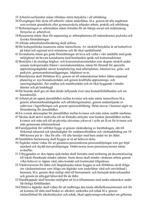 35 Arbetslivserfarenhet måste tillmätas större betydelse i all utbildning.
36 Övergången från skola till arbetsliv måste underlättas, bl.a. genom att alla ungdomar
    som avslutar grundskola eller gymnasieskola erbjudes arbete, praktik och utbildning.
37 Reformeringen av arbetsrätten måste fortsätta för att främja social och miljömässig
    förnyelse av arbetslivet.
38 Resurserna måste ökas för anpassning av arbetsplatserna till människornas psykiska och
    fysiska förutsättningar.
39 Allmän arbetslöshetsförsäkring skall införas.
40 De kulturpolitiska insatserna måste intensifieras. Av särskild betydelse är att kulturlivet
    på lokal och regional nivå stimuleras och får ökat samhällsstöd.
41 Invandrarna måste ges goda förutsättningar att leva och verka i vårt samhälle med goda
    möjligheter att bevara kontakterna med hemlandets språk och kulturtraditioner.
42 Bomiljön i de ensidiga höghus- och koncentrationsområden som skapats särskilt under
    senaste tioårsperioden främst i storstadsområdena, måste bli föremål för speciella
    upprustningsåtgärder såsom komplettering med arbetsplatser, lokalservice, grön- och
    parkytor, gemensamhetsanläggningar, lekplatser m.m.
43 Bomiljöerna skall förbättras bl.a. genom en till människornas behov bättre anpassad
    planering av nya bostadsområden och genom kraftfulla upprustnings- och
    saneringsåtgärder, fler småhus och markbostäder och ett ökat byggande i mindre
    tätorter och på landsbygd.
44 De boende skall ges ett ökat direkt inflytande över sina bostadsförhållanden och sin
    boendemiljö.
45 Arbetet på att uppnå jämställdhet mellan kvinnor och män måste intensifieras bl.a.
    genom arbetsmarknadsåtgärder och utbildningsinsatser, genom undanröjande av
    orättvisor i lagstiftningen och genom opinionsbildning. Delat ansvar i hemmet utgör en
    förutsättning för jämställdhet.
46 En svensk aktionsplan för jämställdhet mellan kvinnor och män måste snabbt utarbetas.
47 Skolan skall aktivt medverka till att förändra attityder som hindrar jämställdhet mellan
    kvinnor och män och till att påverka elevernas yrkesval i syfte att få en för kvinnor och
    män gemensam arbetsmarknad.
48 Familjepolitik för valfrihet byggs ut genom värdesäkring av barnbidragen, rätt till
    förkortad arbetstid och tjänstledighet för småbarnsföräldrar och vårdnadsbidrag om 10
    000 kronor per år - lika för alla - till alla familjer med barn under tre års ålder.
49 Samhällets barnomsorg skall byggas ut så att behovet täcks.
50 Åtgärder måste vidtas för att garantera pensionärerna pensionshöjningar som ger höjd
    standard och skydd mot prishöjningar. Orättvisorna inom pensionssystemet måste
    avskaffas.
51 Utbyggnaden av den öppna sjukvården skall fortsätta med inriktning på decentralisering
    till lokalt förankrade mindre enheter. Inom dessa skall mindre vårdteam arbeta genom
    vilka behovet av öppen vård, nära kontakt och kontinuitet tillgodoses.
52 Vårdresurserna för äldre och långtidssjuka måste byggas ut och förbättras såväl ifråga
    om vårdinstitutioner som ifråga om åtgärder som underlättar vård och omvårdnad i
    hemmen, bl.a. genom ökat statligt stöd till hemsamarit- och hemsjukvårdsverksamhet
    och genom en utbyggd hälsovård för de äldre.
53 Handikappade skall beredas möjlighet att leva tillsammans med andra människor under
    likvärdiga förhållanden.
54 Effektiva åtgärder skall vidtas för att nedbringa den totala alkoholkonsumtionen och för
    att komma till rätta med bruket av alkohol, narkotika och tobak bl.a. genom
    reklamförbud för alkoholdrycker och tobak, ökad upplysningsverksamhet om gifternas
 