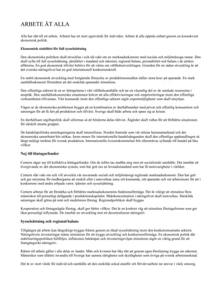 ARBETE ÅT ALLA
Alla har rätt till ett arbete. Arbetet har ett stort egenvärde för individen. Arbete åt alla uppnås enbart genom en konsekvent
ekonomisk politik.

Ekonomisk stabilitet för full sysselsättning

Den ekonomiska politiken skall utvecklas i och slå vakt om en marknadsekonomi med sociala och miljömässiga ramar. Den
skall syfta till full sysselsättning, jämlikhet i standard och inkomst, regional balans, prisstabilitet och balans i de utrikes
affärerna. En god ekonomisk tillväxt behövs för att värna om välfärdsutvecklingen. Grunden för en sådan utveckling är att
det svenska näringslivet har en god internationell konkurrenskraft.

En stabil ekonomisk utveckling med fortgående förnyelse av produktionsmedlen ställer stora krav på sparande. En stark
samhällsekonomi förutsätter att det enskilda sparandet stimuleras.

Den offentliga sektorn är en av hörnpelarna i vårt välfärdssamhälle och tar en väsentlig del av de samlade resurserna i
anspråk. Den samhällsekonomiska situationen kräver att alla effektiviseringar och omprioriteringar inom den offentliga
verksamheten tillvaratas. Vårt kunnande inom den offentliga sektorn utgör exportmöjligheter som skall utnyttjas.

Vägen ur de ekonomiska problemen bygger på en kombination av återhållsamhet med privat och offentlig konsumtion och
satsningar för att få fart på produktion och tillväxt. Sverige skall både arbeta och spara sig ur krisen.

En återhållsam utgiftspolitik skall utformas så att bördorna delas rättvist. Åtgärder skall vidtas för att förbättra situationen
för särskilt utsatta grupper.

De handelspolitiska ansträngningarna skall intensifieras. Norden framstår som vår största hemmamarknad och det
ekonomiska samarbetet bör utökas. Inom ramen för internationella handelsåtaganden skall den offentliga upphandlingen så
långt möjligt inriktas för svensk produktion. Internationella överenskommelser bör eftersträvas syftande till handel på lika
villkor.

Nej till löntagarfonder

Centern säger nej till kollektiva löntagarfonder. Om de införs tas snabba steg mot ett socialistiskt samhälle. Det innebär ett
övergivande av det ekonomiska system, som har gett oss en levnadsstandard som har få motsvarigheter i världen.

Centern slår vakt om och vill utveckla vår nuvarande socialt och miljömässigt reglerade marknadsekonomi. Den har gett
och ger utrymme för medborgarna att enskilt eller i samverkan satsa sitt kunnande, sitt sparande och sin arbetsinsats för att i
konkurrens med andra erbjuda varor, tjänster och sysselsättning.

Centern arbetar för att förstärka och förbättra marknadsekonomins funktionsförmåga. Det är viktigt att stimulera flera
människor till personligt delägande i produktionskapitalet. Maktkoncentration i näringslivet skall motverkas. Särskilda
satsningar skall göras på små och medelstora företag. Regionalpolitiken skall byggas

Kooperation och löntagarägda företag, skall ges bättre villkor. Det är en konkret väg att stimulera företagsformer som ger
ökat personligt inflytande. De innebär en utveckling mot ett decentraliserat näringsliv.

Sysselsättning och regional balans

Tillgången på arbete kan längsiktigt tryggas främst genom en ökad sysselsättning inom den konkurrensutsatta sektorn.
Näringslivets investeringar måste stimuleras för att trygga utveckling och konkurrensförmåga. En ekonomisk politik där
stabiliseringspolitiken fullföljes, inflationen bekämpas och investeringsviljan stimuleras utgör en viktig grund för ett
framgångsrikt näringsliv.

Rätten till arbete gäller i alla delar av landet. Män och kvinnor har lika rätt att genom egen försörjning trygga sin utkomst.
Människor som tillåtits invandra till Sverige har samma rättigheter och skyldigheter som övriga på svensk arbetsmarknad.

Det är av stort värde för individ och samhälle att den enskilde också utanför sitt förvärvsarbete tar ansvar i vård, omsorg,
 