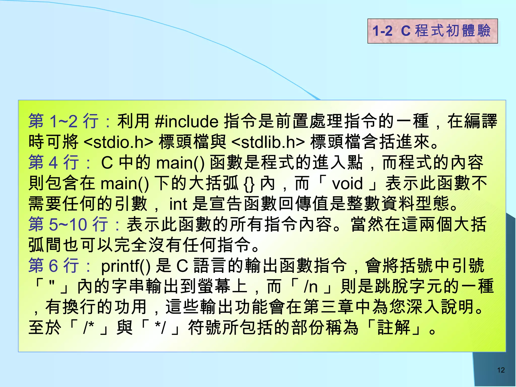 1-2  C 程式初體驗  第 1~2 行： 利用 #include 指令是前置處理指令的一種，在編譯時可將 <stdio.h> 標頭檔與 <stdlib.h> 標頭檔含括進來。 第 4 行： C 中的 main() 函數是程式的進入點，而程式的內容則包含在 main() 下的大括弧 {} 內，而「 void 」表示此函數不需要任何的引數， int 是宣告函數回傳值是整數資料型態。 第 5~10 行： 表示此函數的所有指令內容。當然在這兩個大括弧間也可以完全沒有任何指令。 第 6 行： printf() 是 C 語言的輸出函數指令，會將括號中引號「 " 」內的字串輸出到螢幕上，而「 /n 」則是跳脫字元的一種，有換行的功用，這些輸出功能會在第三章中為您深入說明。至於「 /* 」與「 */ 」符號所包括的部份稱為「註解」。 