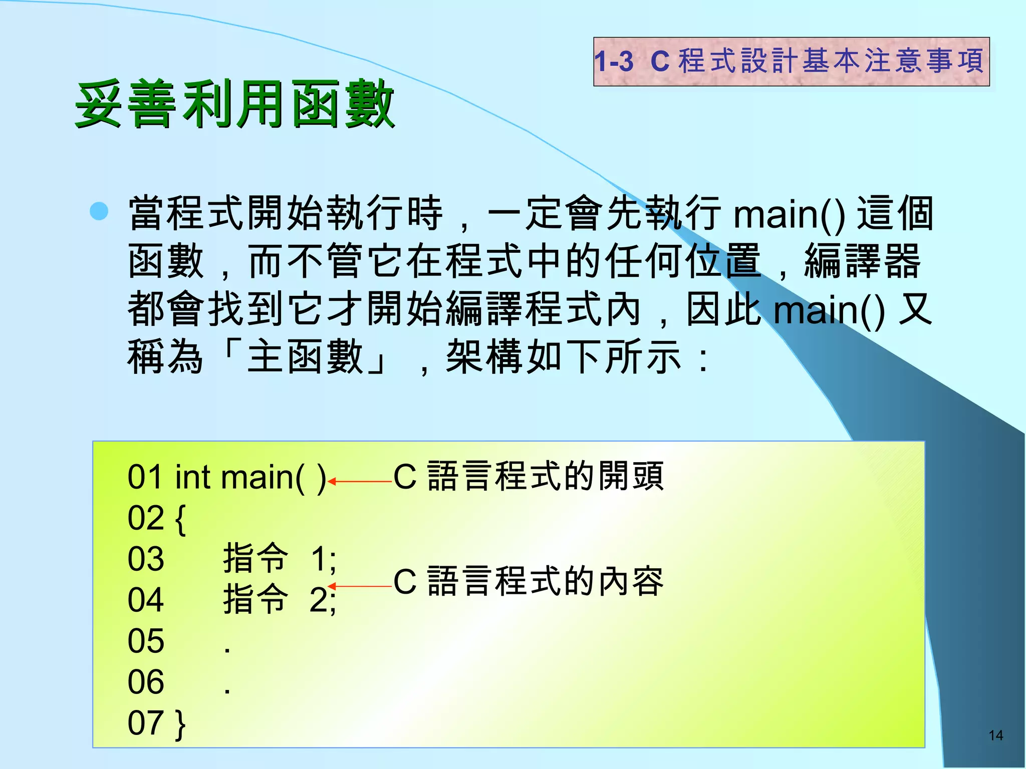 妥善利用函數  當程式開始執行時，一定會先執行 main() 這個函數，而不管它在程式中的任何位置，編譯器都會找到它才開始編譯程式內，因此 main() 又稱為「主函數」，架構如下所示：  1-3  C 程式設計基本注意事項 01 int main( ) 02 { 03  指令  1; 04  指令  2; 05  . 06  .  07 } C 語言程式的開頭 C 語言程式的內容 