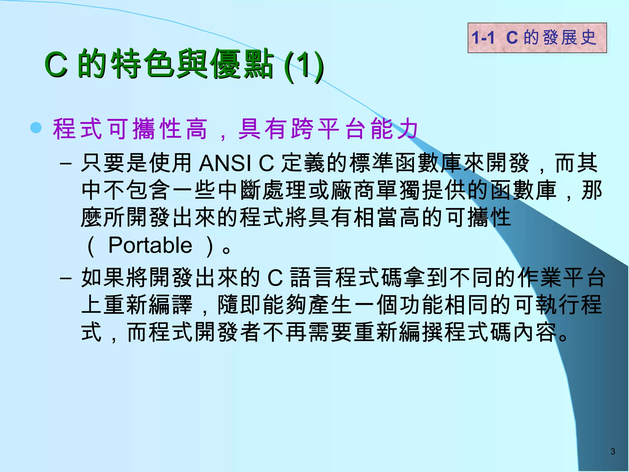 C 的特色與優點 (1)  程式可攜性高，具有跨平台能力 只要是使用 ANSI C 定義的標準函數庫來開發，而其中不包含一些中斷處理或廠商單獨提供的函數庫，那麼所開發出來的程式將具有相當高的可攜性（ Portable ）。 如果將開發出來的 C 語言程式碼拿到不同的作業平台上重新編譯，隨即能夠產生一個功能相同的可執行程式，而程式開發者不再需要重新編撰程式碼內容。 1-1  C 的發展史   