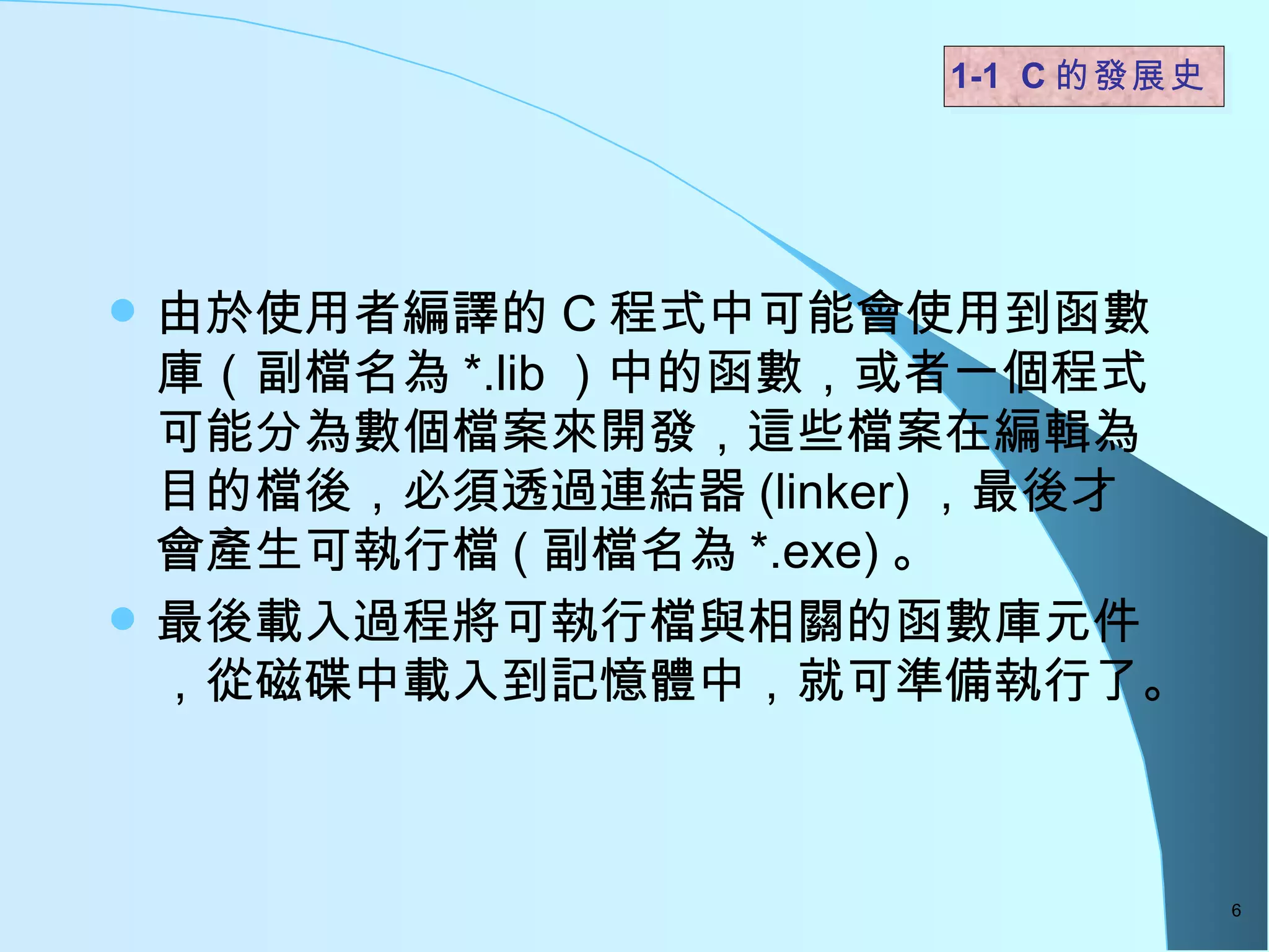 由於使用者編譯的 C 程式中可能會使用到函數庫（副檔名為 *.lib ）中的函數，或者一個程式可能分為數個檔案來開發，這些檔案在編輯為目的檔後，必須透過連結器 (linker) ，最後才會產生可執行檔 ( 副檔名為 *.exe) 。  最後載入過程將可執行檔與相關的函數庫元件，從磁碟中載入到記憶體中，就可準備執行了。  1-1  C 的發展史   
