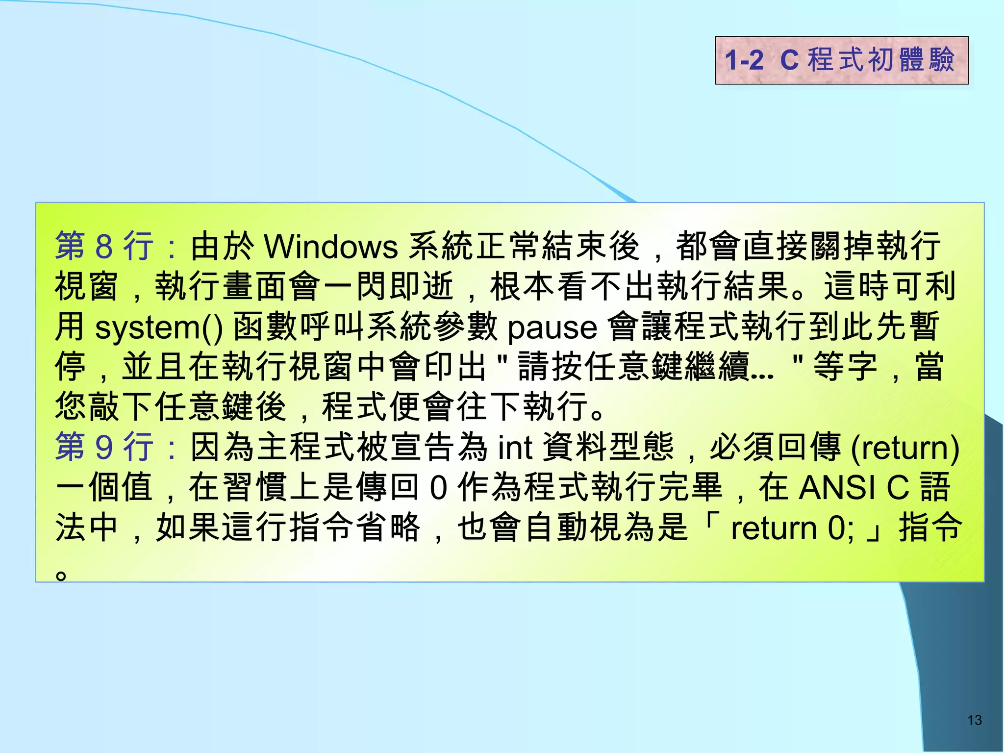 1-2  C 程式初體驗  第 8 行： 由於 Windows 系統正常結束後，都會直接關掉執行視窗，執行畫面會一閃即逝，根本看不出執行結果。這時可利用 system() 函數呼叫系統參數 pause 會讓程式執行到此先暫停，並且在執行視窗中會印出 " 請按任意鍵繼續… " 等字，當您敲下任意鍵後，程式便會往下執行。 第 9 行： 因為主程式被宣告為 int 資料型態，必須回傳 (return) 一個值，在習慣上是傳回 0 作為程式執行完畢，在 ANSI C 語法中，如果這行指令省略，也會自動視為是「 return 0; 」指令。 