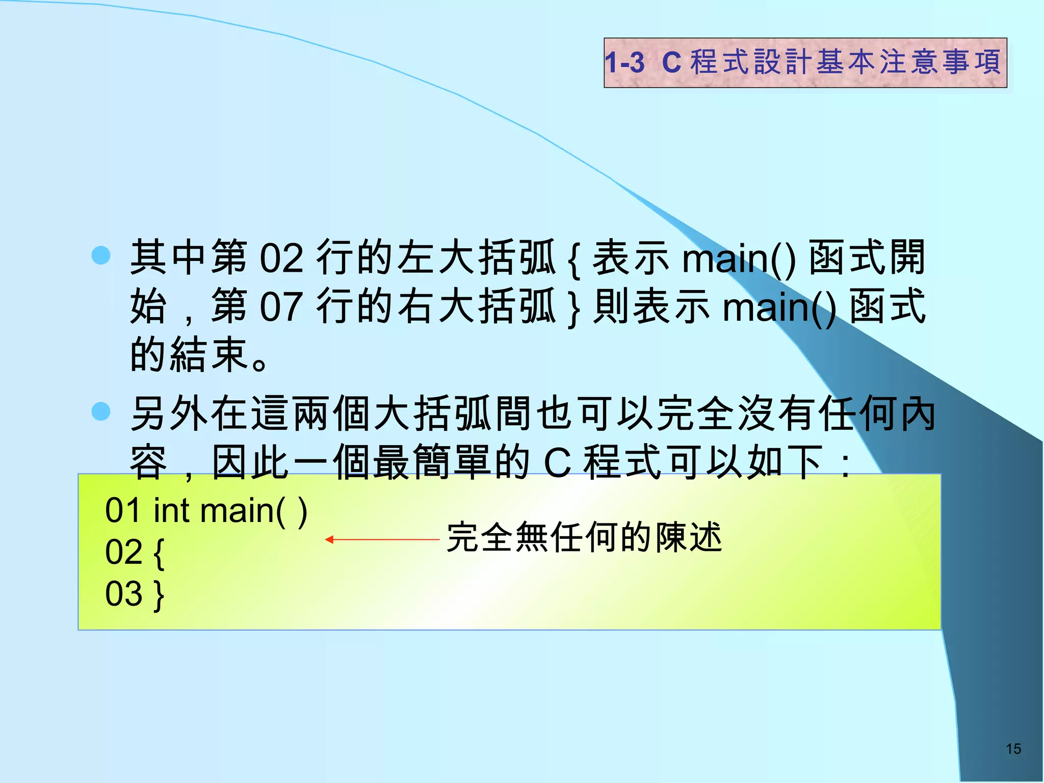 其中第 02 行的左大括弧 { 表示 main() 函式開始，第 07 行的右大括弧 } 則表示 main() 函式的結束。 另外在這兩個大括弧間也可以完全沒有任何內容，因此一個最簡單的 C 程式可以如下：  1-3  C 程式設計基本注意事項 01 int main( ) 02 { 03 } 完全無任何的陳述  