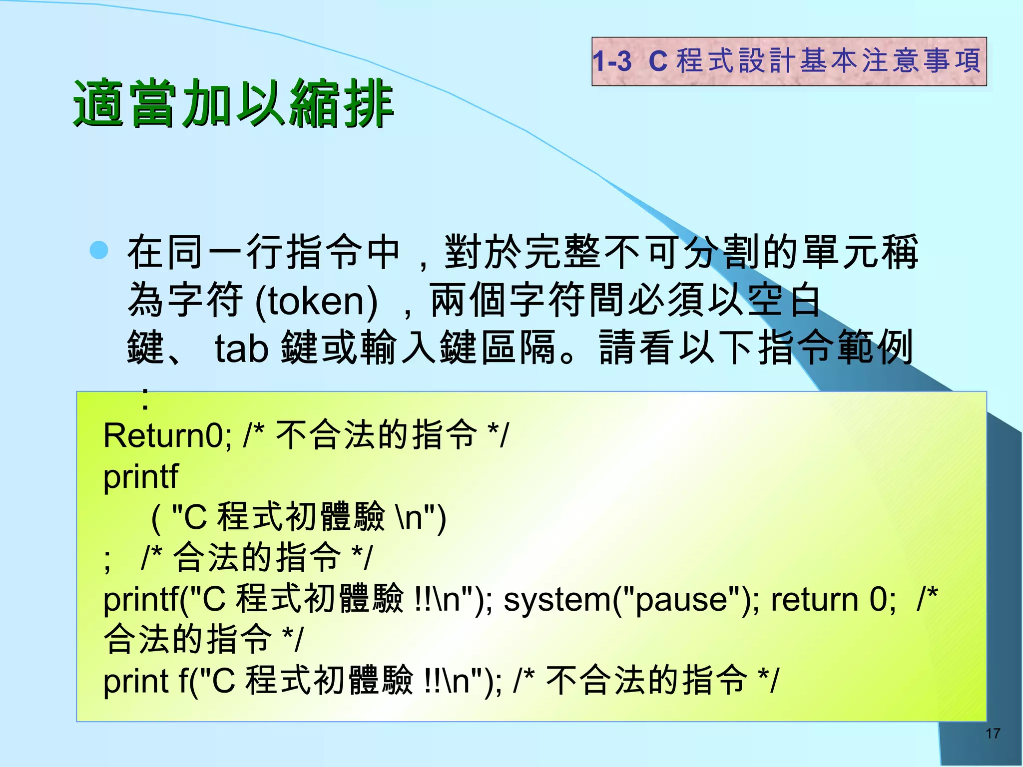適當加以縮排 在同一行指令中，對於完整不可分割的單元稱為字符 (token) ，兩個字符間必須以空白鍵、 tab 鍵或輸入鍵區隔。請看以下指令範例： 1-3  C 程式設計基本注意事項 Return0; /* 不合法的指令 */ printf ( "C 程式初體驗 \n") ;  /* 合法的指令 */ printf("C 程式初體驗 !!\n"); system("pause"); return 0;  /* 合法的指令 */ print f("C 程式初體驗 !!\n"); /* 不合法的指令 */ 