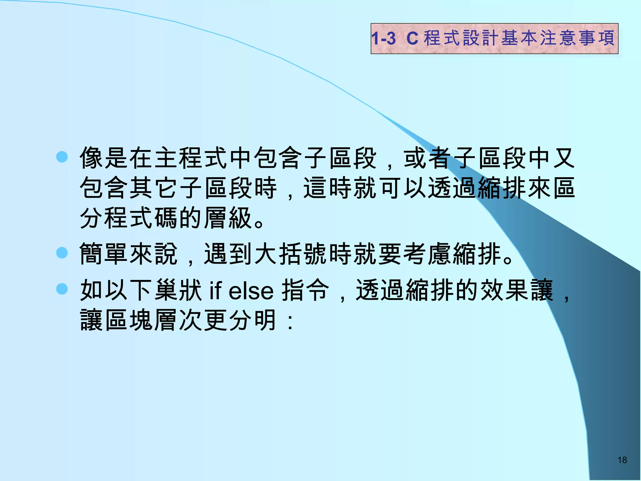 像是在主程式中包含子區段，或者子區段中又包含其它子區段時，這時就可以透過縮排來區分程式碼的層級。 簡單來說，遇到大括號時就要考慮縮排。 如以下巢狀 if else 指令，透過縮排的效果讓，讓區塊層次更分明：  1-3  C 程式設計基本注意事項 