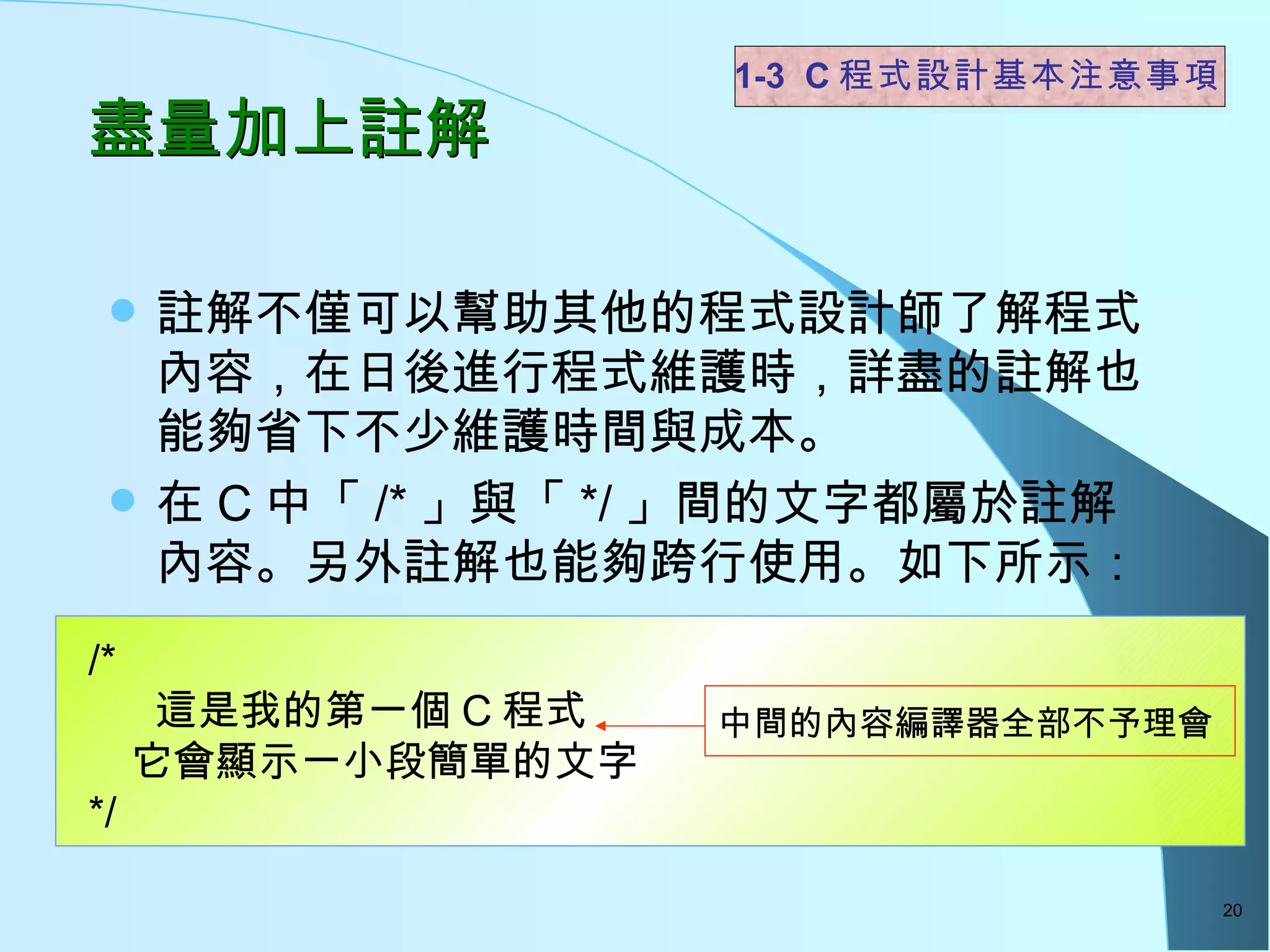盡量加上註解  註解不僅可以幫助其他的程式設計師了解程式內容，在日後進行程式維護時，詳盡的註解也能夠省下不少維護時間與成本。  在 C 中「 /* 」與「 */ 」間的文字都屬於註解內容。另外註解也能夠跨行使用。如下所示： 1-3  C 程式設計基本注意事項 /*  這是我的第一個 C 程式 　它會顯示一小段簡單的文字 */ 中間的內容編譯器全部不予理會 