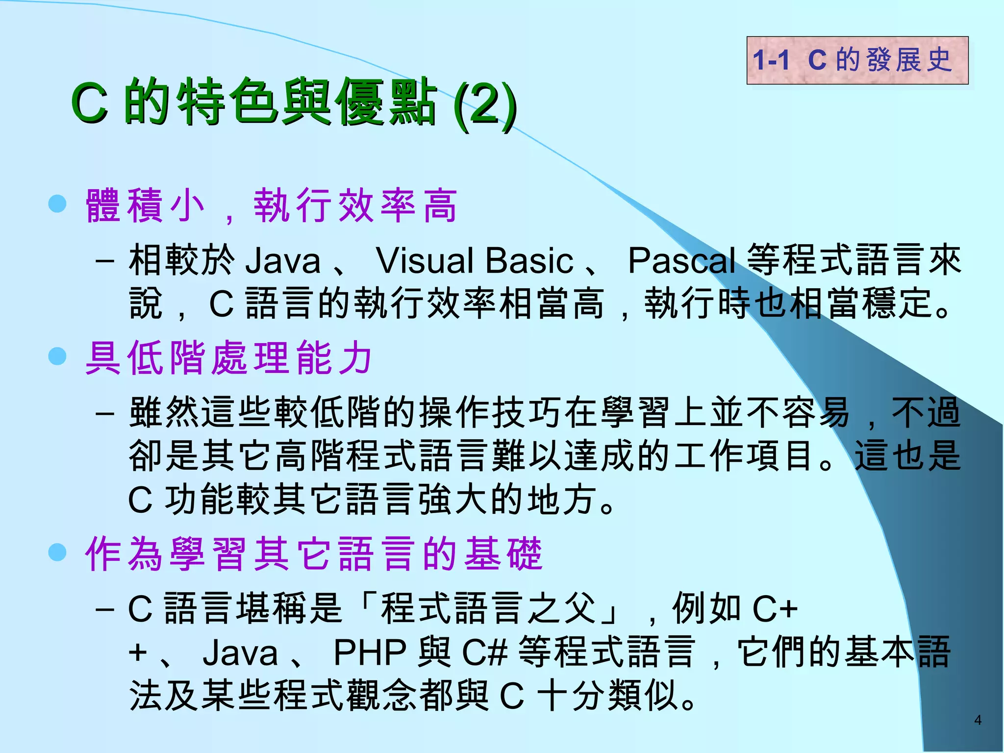 C 的特色與優點 (2) 體積小，執行效率高 相較於 Java 、 Visual Basic 、 Pascal 等程式語言來說， C 語言的執行效率相當高，執行時也相當穩定。 具低階處理能力 雖然這些較低階的操作技巧在學習上並不容易，不過卻是其它高階程式語言難以達成的工作項目。這也是 C 功能較其它語言強大的地方。 作為學習其它語言的基礎 C 語言堪稱是「程式語言之父」，例如 C++ 、 Java 、 PHP 與 C# 等程式語言，它們的基本語法及某些程式觀念都與 C 十分類似。  1-1  C 的發展史   